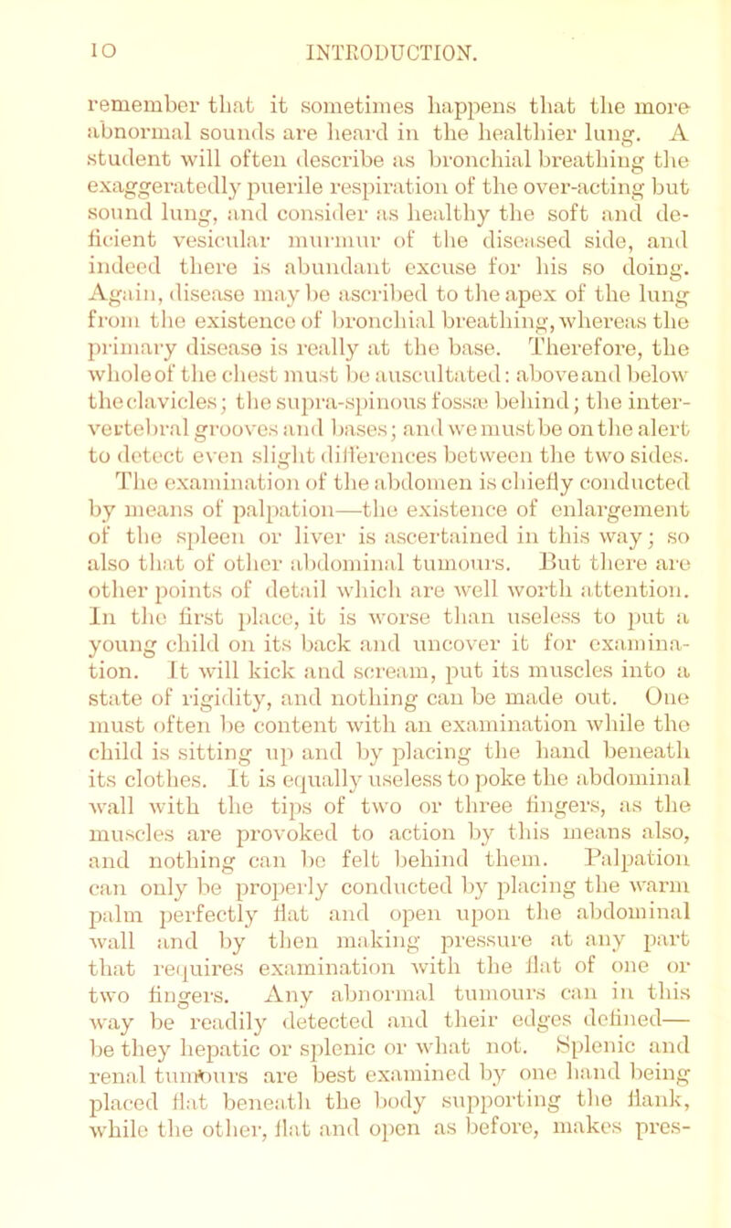 remember that it .sometimes liappens that the more abnormal sounds are lieard in the healtliier lun. A student will often describe as bronchial breathing the exaggeratedly jiiierile respii’ation of the over-acting but sound lung, and consider as healthy the soft and de- ficient vesicular mui'iuur of the diseased side, and indeed there is abundant excuse for his so doing. Again, disease maybe asci'ibed to the apex of the lung from tlie existence of l)ronchial breathing, whereas the primary disease is really at the base. Therefore, the wholeof the chest must be auscultated: aboveand below thecTivicles; tlie supra-spinous fossa; behind; the inter- vertebral grooves and bases; and we must be on tlie alert to detect even sliglit dilTercnces between the two sides. Tlie examination of the abdomen is chiefly conducted by means of palpation—the existence of enlargement of the spleen or liver is ascertained in this way; so also that of other abdominal tumours. But there are other points of detail wliicli are well worth attention. In the first place, it is worse than useless to put a young child on its back and uncover it for examina- tion. it will kick and scream, put its muscles into a state of rigidity, and nothing can be made out. One must often be content with an examination while the child is sitting up and by placing the hand beneath its clothes. It is equally useless to poke the abdominal Avail Avith the tips of two or three lingers, as the muscles are jArovoked to action by this means also, and nothing can bo felt behind them. Palpation can only be properly conducted by placing the AA'anu palm perfectly Hat and open upon the abdominal Avail and by then making pressure at any part that requires examination Avith the flat of one or tAvo fingers. Any abnormal tumours can in this Avay be readily detected and their edges defined— be they hepatic or splenic or Avhat not. Splenic and renal tunrt^)urs are best examined by one hand being placed fl.-it beneath the body siqiporting the flank, Avhilo the other, flat and open as before, makes pres-