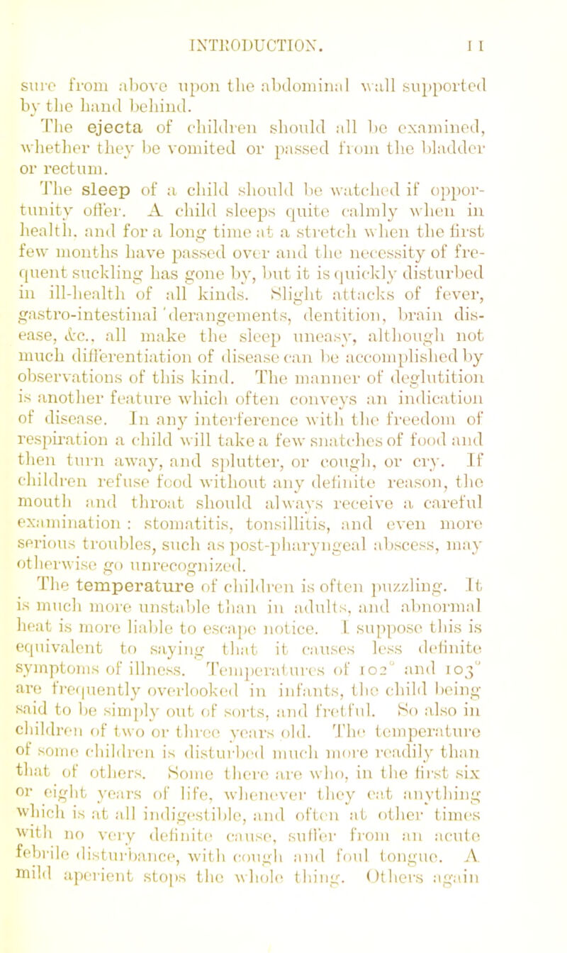 sui'O from al)Ovc upon the abdominal uall supported by the hand ])eliind. The ejecta of cdiihlren shmdd all bo examined, whether they Ijo vomited or passed from tlie bladder or rectum. 'J'he sleep of a child should be watched if oppor- tunity od'ei-. A child sleeps quite calmly when in health, and for a long time at a stretch when the first few months have passed over and the necessity of fre- quent suckling has gone by, but it is(|uickly disturbed in ill-health of all kinds. Slight attacks of fever, gastro-intestinal 'derangements, dentition, brain dis- ease, lire., all make the sleep uneasy, although not much ditlerentiation of disease can be accomplished liy observations of this kind. The manner of deglutition is another feature which often conveys an indication of disease. In an}'’ intei-fei’ence with the freedom of respiration a child will take a few snatches of food and then turn away, and splutter, or cough, or cry. If children refuse food without any dellnite reason, the mouth and throat should always receive a careful examination : stomatitis, tonsillitis, and even more serious troubles, such as ]-)ost-pharyngcal abscess, may otherwise go unrecognized. The temperature of children is often puzzling, ft is much more un.stable than in adults, and abnormal heat is more liable to e.scape notice. L suppose this is equivalent to saying that it causes less dclinite symptoms of illness, d’emperai urcs of 102° and 103“ are freipiently overlooked in infants, the child l)eing said to be sinq)ly out of sorts, and fretful. So also in children of two or three years old. ddm temperature of SOUK! children is disturbed much more I'cadily than that of others. Some there ai'e who, in the first six or eight years of life, whenever they cat anything which is at all indigcrstible, and often at otlier times With no very definite^ c-ause, sutler fiom an acute febrile disturiiancf', with cough and foul tongue. A. mihl aperient stops the uhoh^ thing. Others .again
