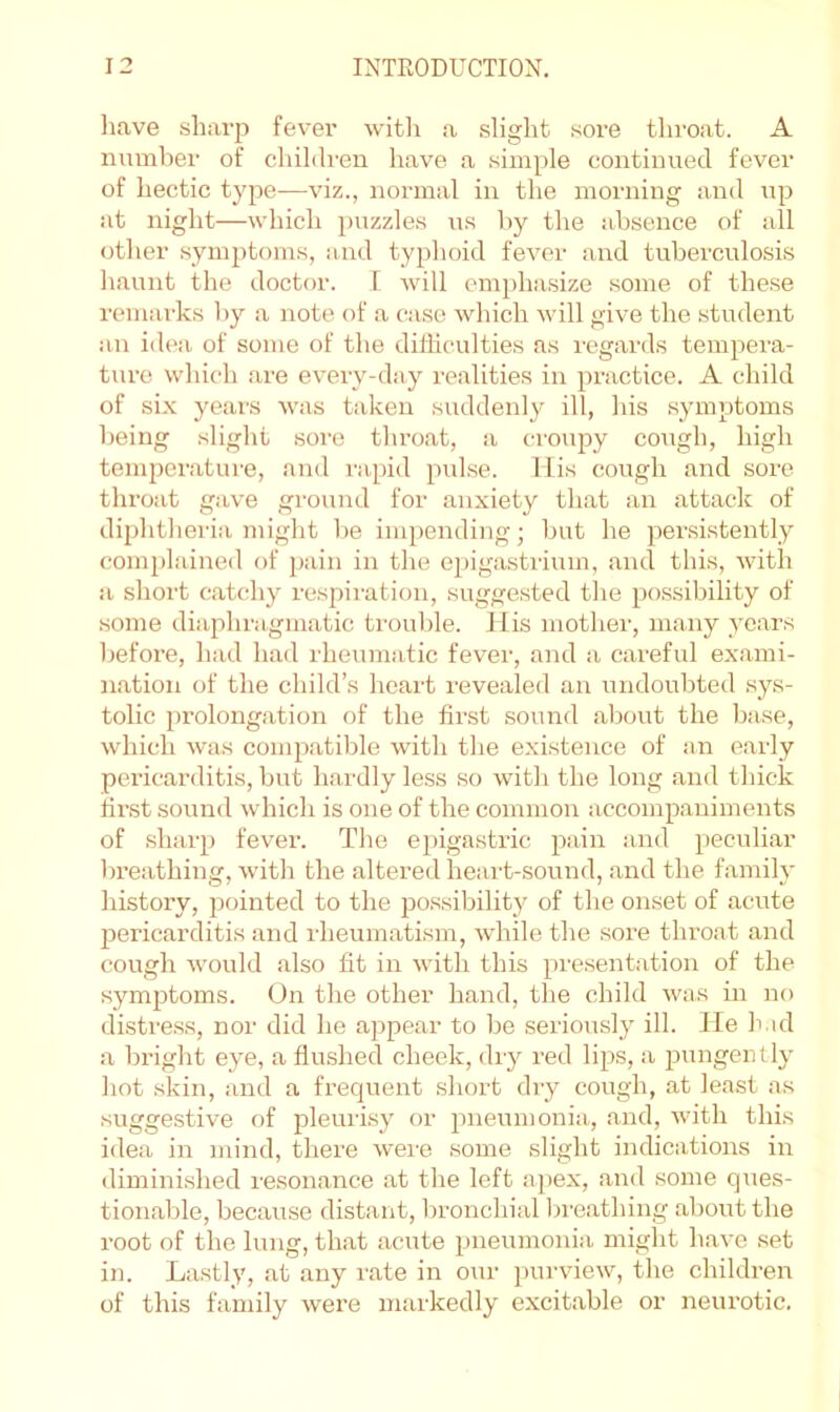 have sharp fever witli a slight sore throat. A number of children have a simple continued fever of hectic type—viz., normal in the morning and up at night—which puzzles us hy the absence of all other symptoms, and typhoid fever and tuberculosis liaunt the doctor. 1 will emphasize some of these remarks hy a note of a case which will give the .student !in idea of some of the difficulties as regards tempera- ture whicli are every-day realities in practice. A child of si.x years was taken suddenly ill, his .symptoms being slight sore throat, a eroujoy cough, high temperature, and rapid pulse. Ills cough and sore throat gave ground for anxiety that an attack of diphtheria might he impending; but he persistently complained of pain in the epigastrium, and this, with a short catchy respiration, suggested the po.ssibility of some diaphragmatic trouble. Jlis mother, many years hefoi’e, had had rheumatic fever, and a careful exami- nation of the child’s heart revealed an undoubted .sys- tolic prolongation of the first sound about the base, which was compatible with the exi.stence of an early pericarditis, but hardly less so with the long and thick first sound which is one of the common accompaniments of .sharp fever. The epigastric pain and peculiar breathing, wdth the altered heart-sound, and the famih' history, pointed to the po.ssibility of the onset of acute 23ericarditis and rheumatism, while the .sore throat and cough would also fit in with this ^^I’esentation of the symjjtoms. On the other hand, the child was in no distress, nor did he aj^pear to be seriously ill. lie had a bright eye, a flushed cheek, dry red li^as, a jaungently hot skin, and a frequent short dry cough, at least as suggestive of pleurisy or ^^neumonia., and, with this idea in mind, there were some slight indications in diminished resonance at the left a]>ex, and some ques- tionable, because distant, bronchial breathing about the root of the lung, that acute pneumonia might have set in. Lastly, at any rate in our purview, the children of this family were markedly excitable or neurotic.