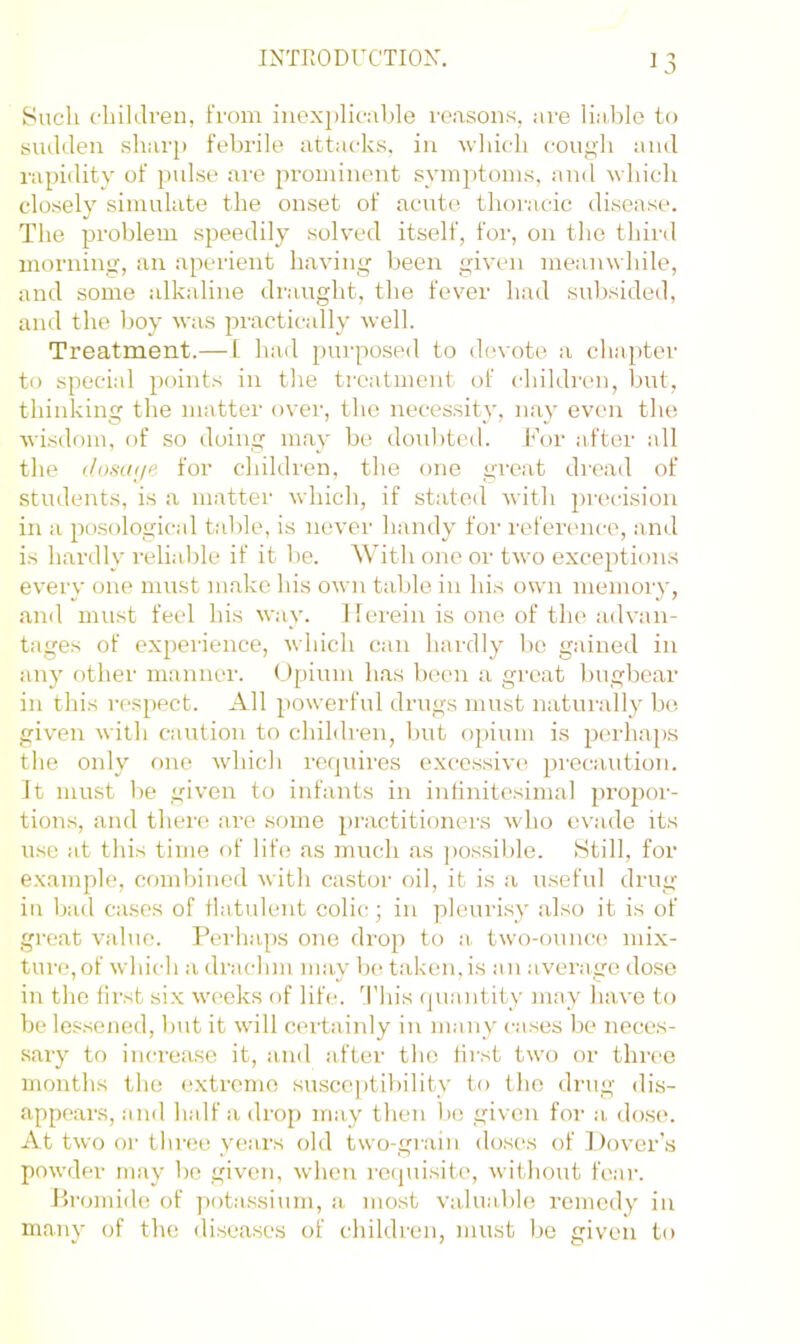Such flnklren, from inex})lif;ible reasons, are liable to svulden sharji febrile attacks, in which cougli and rapiility of pulse are prominent symjitoms, and which closely simulate the onset of acute thoracic disease. The problem speedily solved itself, for, on the thinl morning, an aperient having Iteen given meanwhile, and some alkaline draught, the fever had subsided, and the boy was irractically well. Treatment.— L had purposed to (h'vote a chapter to special points in the treatment of children, but, thinking the matter over, the necessity, nay even the wisdom, of so doing may be doubted. For after all the iJosiKje for children, the one great di'cad of students, is a matter which, if stated with precision in a pnsological t.able, is never handy for reference, and is hardly reliable if it be. With one or two exceptions every one must make his own table in his own memory, and must feel his way. Herein is one of the advan- tages of experience, which can hardly bo gained in any other manner, (dpium has been a great l)ugbear in this respect. All powerful drugs must naturally be given with caution to children, but opium is pcudiaps the only one which requires exce.ssive precaution. It must be given to infants in inhnitesimal propor- tions, and there ai’e some practitioners who evade its use at this time of life as much as ])os,sible. Still, for examjilo, combined with castor oil, it is a useful drug in bad cases of llatulent colic; in pleurisy also it is of great value. Perhaps one drop to a two-ounc(^ mix- ture,of which a drachm mav be taken,is an averaire dose in the lirst si.x weeks of life. 'I’his (piantity may have to be lessened, but it will cei-tainly in many cases be neces- sary to increase it, and after the first two or three months the extreme susce])tibilitv to tJie drug dis- appears, and half a drop may then be given for a dose. At two or three years old two-grain doses of l)over’.s powder may be given, when ro(piisit(', without fear. Bromide of potassium, a most valuable remedy in many of the diseases of children, must be given to