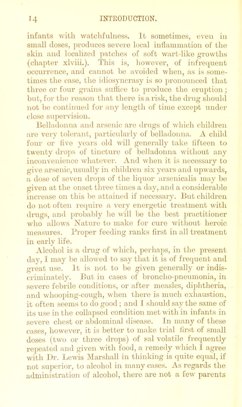 infants with watchfulness. It sometimes, even in small doses, produces severe local inflammation of the skin and localized patches of soft wart-like growths (chapter xlviii.). This is, however, of infrequent occurrence, and cannot he avoided when, as is some- times the case, the idiosyncrasy is so pronounced that three or four grains sulhce to produce the eruption ; but, for the reason that there is a risk, the drug should not he continued for any length of time except under close supervision. Belladonna and ai’senic are drugs of which children are very tolei’ant, particularly of belladonna. A child four or live years old will generally take fifteen to twenty drops of tincture of belladonna without any inconvenience whatever. And when it is necessary to give arsenic, usually in children six years and upwards, a dose of seven drops of the liquor arsenicalis may be given at the onset three times a day, and a considerable increase on this be attained if necessary. But children do not often ie(piire a very energetic treatment with drugs, and probably he will be the best practitioner who allows Nature to make for cure without heroic measures. Proper feeding ranks first in all treatment in early life. Alcohol is a drug of which, pei'haps, in the jwesent day, 1 may be allowed to .say that it is of frequent and great use. It is not to be given generally or indis- criminately. But in cases of broncho-pneumonia, in severe febrile conditions, or after measles, diphtheria, and whooping-cough, when there is mi;ch exliaustion, it often seems to do good; .and 1 should say the same of its use in the collap.sed condition met with in infants in severe chest or abdominal disease. In m.any of these cases, however, it is better to make tidal first of small doses (two or three drops) of .e.al vol.atile frequently repeated and given with food, a remedy which I agree with L)r. Lewis Marshall in thinking is quite equal, if not superior, to alcohol in many cases. As regards the administration of alcohol, there are not a few parents