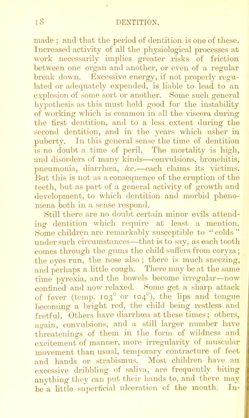 made ; and that the period of dentition is one of these. Increiised activity of all the physiological processes at work necessarily implies greatei' risks of friction between one organ and another, or even of a regular break down. Kxcessive energy, if not properly regu- lated or adequately expended, is liable to lead to an explosion of some sort or another. 8omo such general hypothesis as this must hold good for the instability of working which is common in ell the viscera during the first dentition, and to a less extent during the second dentition, and in the years which usher in puberty. 1 n this general sense the time of dentition is no doubt a time of peril. The mortality is high, and disorders of many kinds—i-onvulsions, bronchitis, pneumonia, diarrhma, &c.—each claims its victims. Jlut this is not as a consequence of the eruption of the teeth, but as part of a general activity of growth and development, to which dentition and morbid pheno- mena both in a sense respond. Still there are no doubt certain minor evils attend- ing dentition which require at least .a mention. Some children are i-emarkably susceptible to “ colds ” under such circumstances—that is to say, as each tooth comes through the gums the child suffers from coiyza; the eyes run, the nose also; there is much sneezing, and perhaps a little cough. Thei-e may be at the .same time pyrexia, and the bowels become irregular—now confined and now relaxed. Some get a sharp attack of fever (temp. 103° or 104°), the lips and tongue becoming a bright red, the child being restless and fretful. Others have diarrhoea at these times; others, ai^ain, convulsions, and a still larger number have tiireatenings of them in the form of wildness and excitement of manner, more ii-regularity of muscular movement than usual, temporary contracture of feet and hands or .strabismus. Most children have an excessive dribbling of .saliva, are frequently biting anything they can put their hands to, and there may be a little superficial ulceration of the mouth. In-