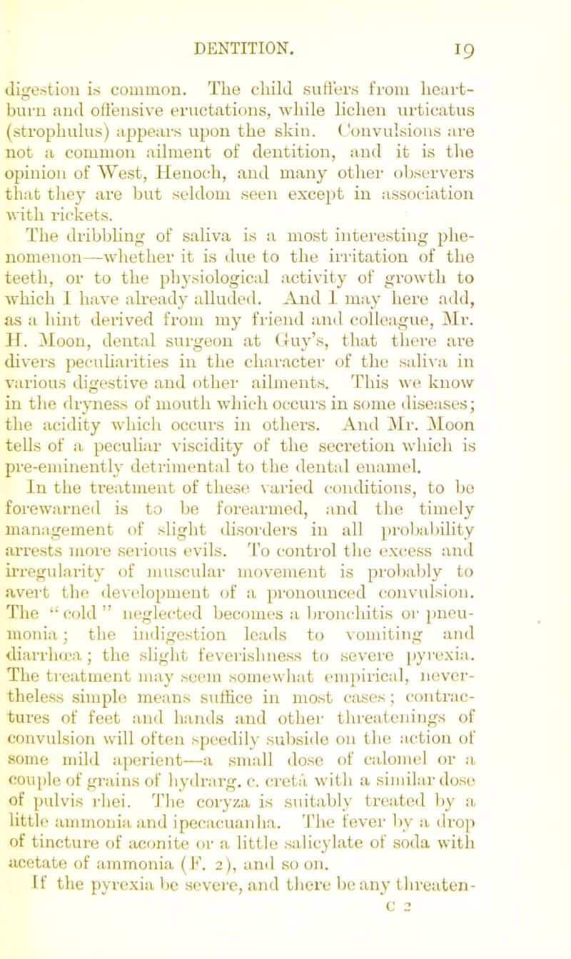 dige.stion is common. The child suH'ers from heart- burn and olleiisive eructations, while lichen urticatus (strophulus) appears upon the skin. ('onvulsions are not a common ailment of dentition, and it is the opinion of West, Henoch, and many other observers that they are but seldom seen except in association with rickets. The dribbling of saliva is a most intere.sting phe- nomenon—whether it is due to the irritation of the teeth, or to the physiological activity of growth to which 1 have already alluded. And 1 may here add, as a hint derived from my friend and colleague, Mr. H. Moon, dental surgeon at Huy’s, that there are divers pecuharities in the chai-acter of the .saliva in various digestive and other ailments. This we know in the dryness of mouth which occurs in some diseases; the acidity which occurs in others. And Mr. Moon tells of a peculiar viscidity of the secretion which is pre-eminently detrimental to the dental enamel. In the treatment of these varied conditions, to be forewarned is to be forearmed, and the timely management of slight disorders in all probal)ility arrests more serious evils. To control the excess and irregularity of mu.scular movement is probably to avert the development of a pronounced (convulsion. The “ C(dd ” neglected becomes a bronchitis or pneu- monia ; the indige.stion leads to vomiting and diarrluea; the slight feverisline.ss to severe [)yrexia. The treatment may seem somewhat empirical, never- theless simple means suffice in most cases; contrac- tures of feet and hands and othei’ threatenings of convulsion will often speedily subside on the action of some mild aperient—a small dose of calomel or a couple of grains of hydrarg. c. creta with a similar dose of piilvis rhei. The coryza is suitably treated by a little ammonia and ipecacuaidia. 'J'he fever by a drop of tincture of aconite or a little salicylate of soda with acetate of ammonia (b\ 2), and so on. If the pyrexia be sevei'e, and there be any threaten- c 2