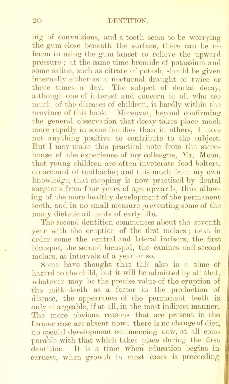 ing of convulsions, and a tootli seem to be woriying the gum close beneath the surface, there can be no harm in using the gum lancet to relieve the upward pressure ; at the same time bromide of potassium and some saline, such as citi-ate of potash, should be given internally either as a nocturnal draught oi’ twice or three times a. day. The subject of dental decay, although one of interest and concern to all who see much of the diseases of children, is hardly within the province of this book. Moreover, beyond confirming the general observation that decay takes place mucli more rapidly in some families than in others, I have not anything positive to contribute to the subject. But 1 may make this practical note from the store- house of the experience of my colleague, Mr. Moon, that young children are often inveterate food bolters, on account of toothache; and this much from my own knowledge, that stopping is now practised by dental surgeons from four years of age upwai’ds, thus allow- ing of the more healthy development of the permanent teeth, and in no small measure preventing some of the many dietetic ailments of eai'ly life. The second dentition commences about the seventh year with the eruption of the first molars; next in oi'der come the centival and lateral incisors, the first bicuspid, the second bicuspid, the canines and second molars, at intervals of a year or so. Some have thought that this also is a time of hazard to the child, but it will be admitted by all that, whatever may be the precise value of the erudition of the milk .teeth as a factor in the production of disease, the appearance of the permanent teeth is only chargeable, if at all, in the most indii’ect manner. The more obvious reasons that are present in the former case are absent now; there is no change of diet, no .special development commencing now, at all com- parable with that which takes place during the first dentition. It is a time when education begins in earnest, when growth in most cases is proceeding