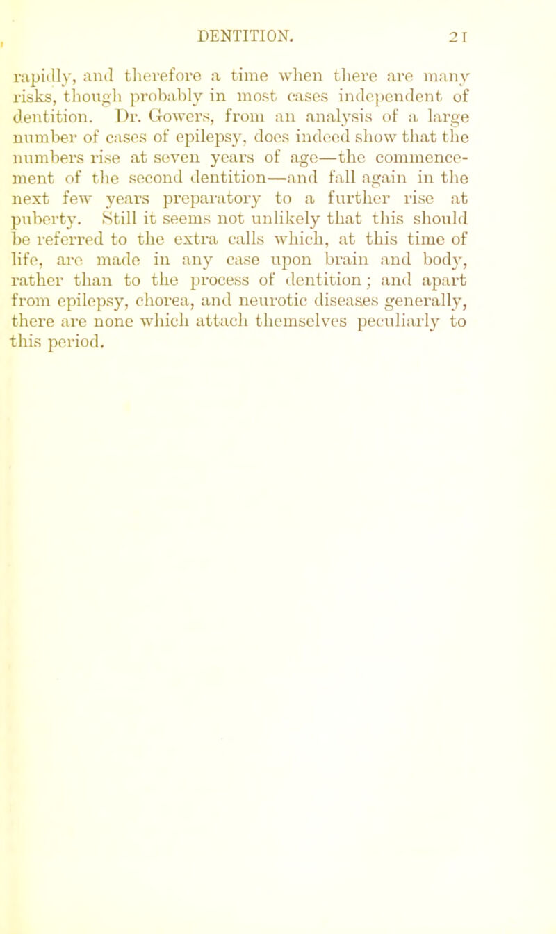 rapidly, and tlierefore a time wlien tliere are many risks, though probably in most cases independent of dentition. i)r. Gowers, from an analysis of a large number of cases of epilepsy, does indeed show that the numbers rise at seven years of age—the commence- ment of tlie second dentition—and fall again in the next few years preparatory to a further rise at puberty. Still it seems not unlikely that this should be referred to the extra calls which, at this time of life, are made in any case ujion brain and body, rather than to the jn-ocess of dentition; and apart from epilepsy, chorea, and neurotic diseases generally, there are none which attach themselves pecndiarly to this period.