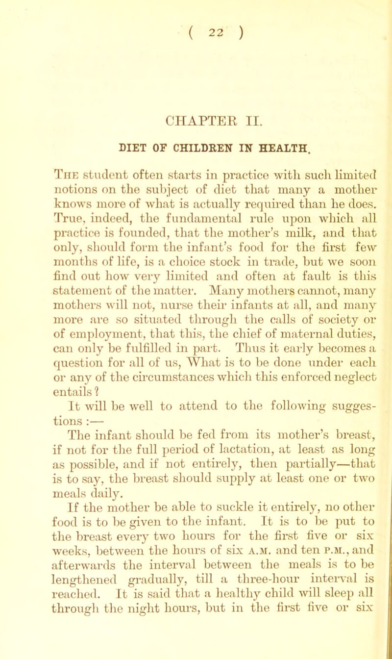 CHAPTER II. DIET OF CHILDREN IN HEALTH. The student often starts in practice with sucli limited notions on the subject of diet that many a mother knows more of what is actually required than he does. True, indeed, the fundamental rule upon which all practice is founded, that the mother’s miUc, and that only, should form the infant’s food for the first few months of life, is a choice stock in trade, but we soon find out how very limited and often at fault is this statement of the mattei'. Many motliers camiot, many mothers will not, nurse then- infants at all, and many more are so situated through the calls of society or of employment, that this, the chief of maternal duties, can only be fulfilled in part. Thus it early becomes a question for all of us. What is to be done under each or any of the ch’cumstances which this enfoix-ed neglect entails ? It will be well to attend to the following sugges- tions :— The infant should be fed from its mother’s breast, if not for the full period of lactation, at least as long as possible, and if not entirely, then partially—that is to say, the bi'east should supply at least one or two meals daily. If the mother be able to suckle it entirely, no other food is to be given to the infant. It is to be put to the breast every two hours for the first five or si.v weeks, between the hours of six a.m. and ten p.M.,and afterwards the interval between the meals is to be lengthened gradually, till a three-hour inteiwal is reached. It is said that a healthy child ^vill sleep all through the night houi'S, but in the first five or six