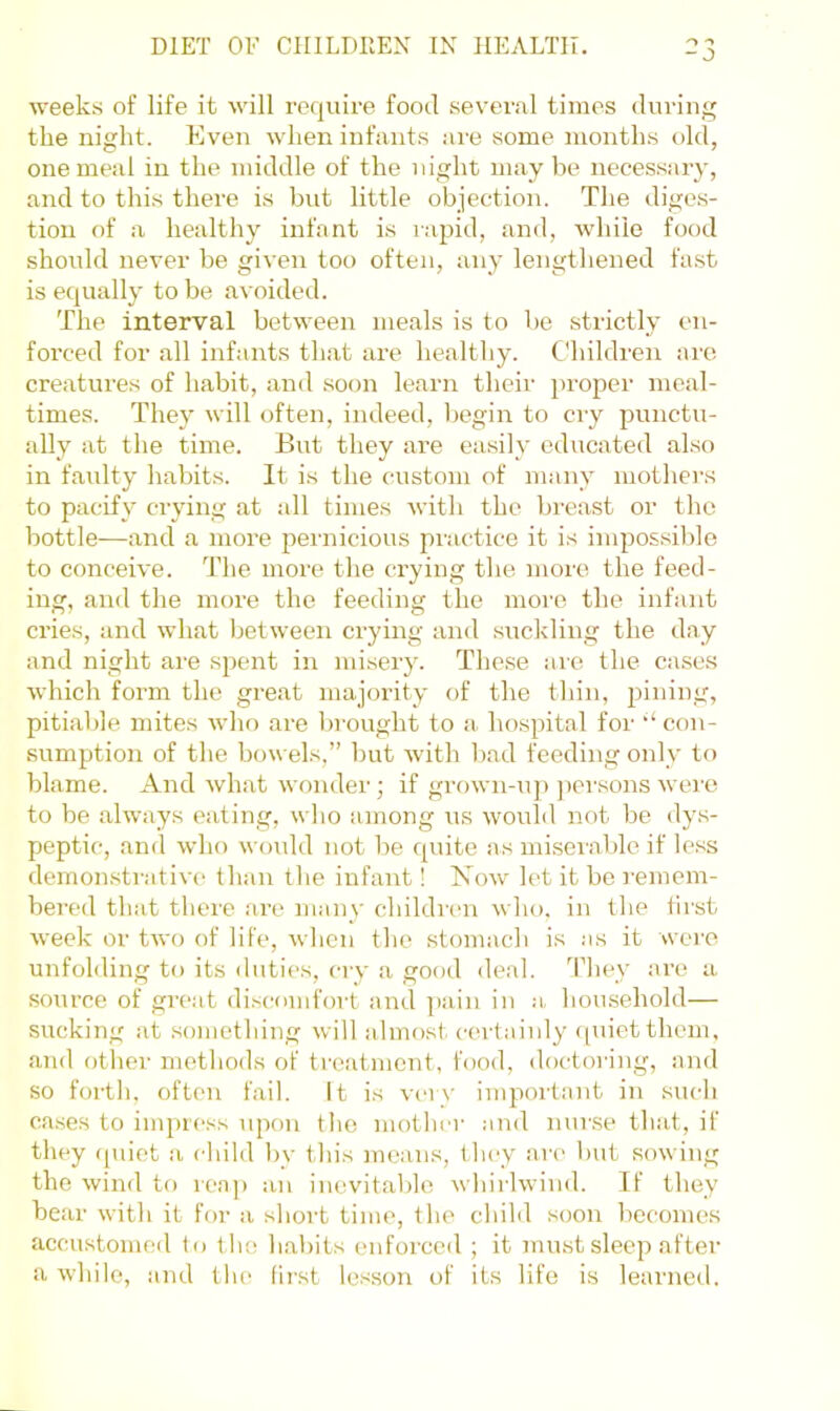 - J weeks of life it will require food sevei’al times during the night. Even when infants are some months old, one meal in the middle of the night may be necessary, and to this there is but little objection. The diges- tion of a healthy infant is rapid, and, while food should never be given too often, any lengthened fast is equally to be avoided. The interval between meals is to bo strictly en- forced for all infants that are healthy. Children arc creatures of habit, and soon learn their proper meal- times. They will often, indeed, begin to cry punctu- ally at the time. But they are easily educated also in faulty habits. It is the custom of many mothei's to pacify ciying at all times with the breast or the bottle—and a more pernicious practice it is impossible to conceive. The more the crying tlie more the feed- ing, and the more the feeding the more the infant cries, and what between crying and suckling the day and night are spent in misery. These are the case.s which form the great majority of the tliin, pining, pitiable mites who are bi-ought to a. hospital for con- sumption of the bowels,” but with bad feeding only to blame. And what wonder; if grown-up ])orsons were to be always eating, wlio among us would not be dys- peptic, and who would not be c[uite as mi.sevable if less demonstrative' than the infant! Now let it be I'emem- bered that there are many childi'cn who, in the first week or two of life, when the stomach is as it were unfolding to its duties, cry a good deal. Tliey are a source of great di.scomfort and pain in a homsehold— sucking at something will almost certainly ([uietthem, and other methods of treatment, food, doctoring, and so forth, often fail. It is ver\- important in such ca.ses to impress upon the mother and nurse that, if they (puet a child by this means, they an- but sowing the wind to reap an inevitable whirlwind. If they bear with it for a short time, the child soon becomes accustomed to the habits enforced ; it must sleep after a while, and the lirst lesson of its life is learned.
