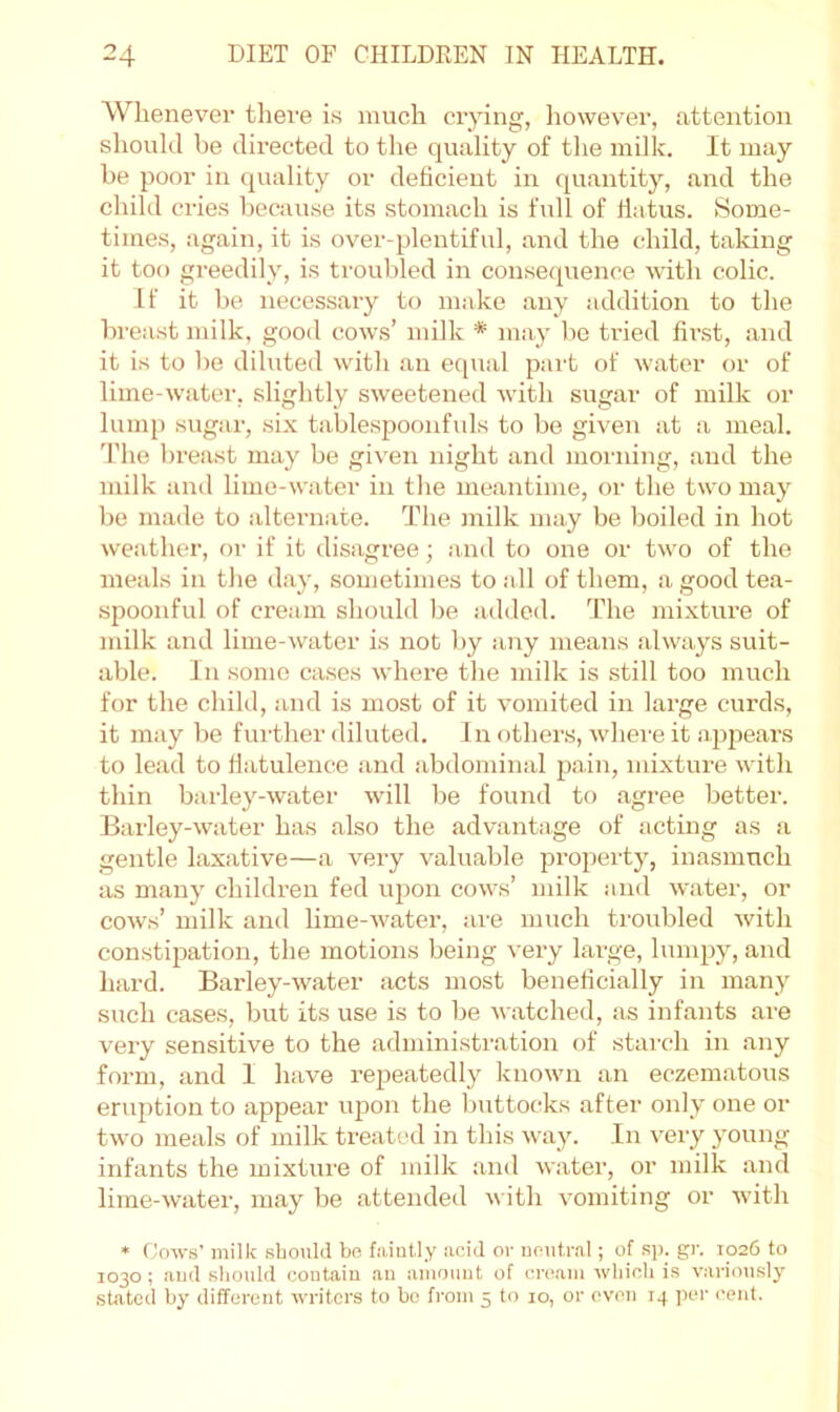 Whenever there is much crying, iiowever, attention should be directed to the quality of the milk. It may be poor in (juality or deficient in quantity, and the child cries because its stomach is full of flatus. Some- times, again, it is over-plentiful, and the child, taking it too greedily, is troubled in consequence with colic. If it be necessary to make any addition to the breast milk, good cows’ milk * may be tried first, and it is to be dihited with an equal part of water or of lime-water, slightly sweetened with sugar of milk or lump sugar, six tablespoonfuls to be given at a meal. 'I’he breast may be given night and morning, and the milk and lime-water in the meantime, or the two may be made to alternate. The milk may be boiled in hot weather, or if it disagree; and to one or two of the meals in the day, sometimes to all of them, a good tea- spoonful of cream should be addeil. The mixture of milk and lime-water is not by any means always suit- able. In some cases where the milk is still too much for the child, and is most of it vomited in large curds, it may be further diluted. In others, where it ajqieai-s to lead to flatulence and abdominal pain, mixture with thin barley-water will be found to agree better. Barley-water has also the advantage of acting as a gentle laxative—a vei-y valuable property, inasmuch as many children fed upon cows’ milk and w'ater, or cows’ milk and lime-water, are much troubled with constipation, the motions being very large, lunqjy, and hard. Barley-water acts most beneficially in many such cases, but its use is to be watched, as infants are very sensitive to the administration of starch in any form, and 1 have repeatedly known an eczematous eriq^tion to appear upon the buttocks after only one or two meals of milk treated in this way. In very young infants the mixture of milk and water, or milk and lime-water, may be attended with vomiting or with * (lows’ milk sboukl bn faintly acid or noiitral; of sp. gr. 1026 to 1030 ; aud sbould contain an amount of ernam wbicb is variously stated by different writers to bo from 5 to 10, or even 14 per cent.