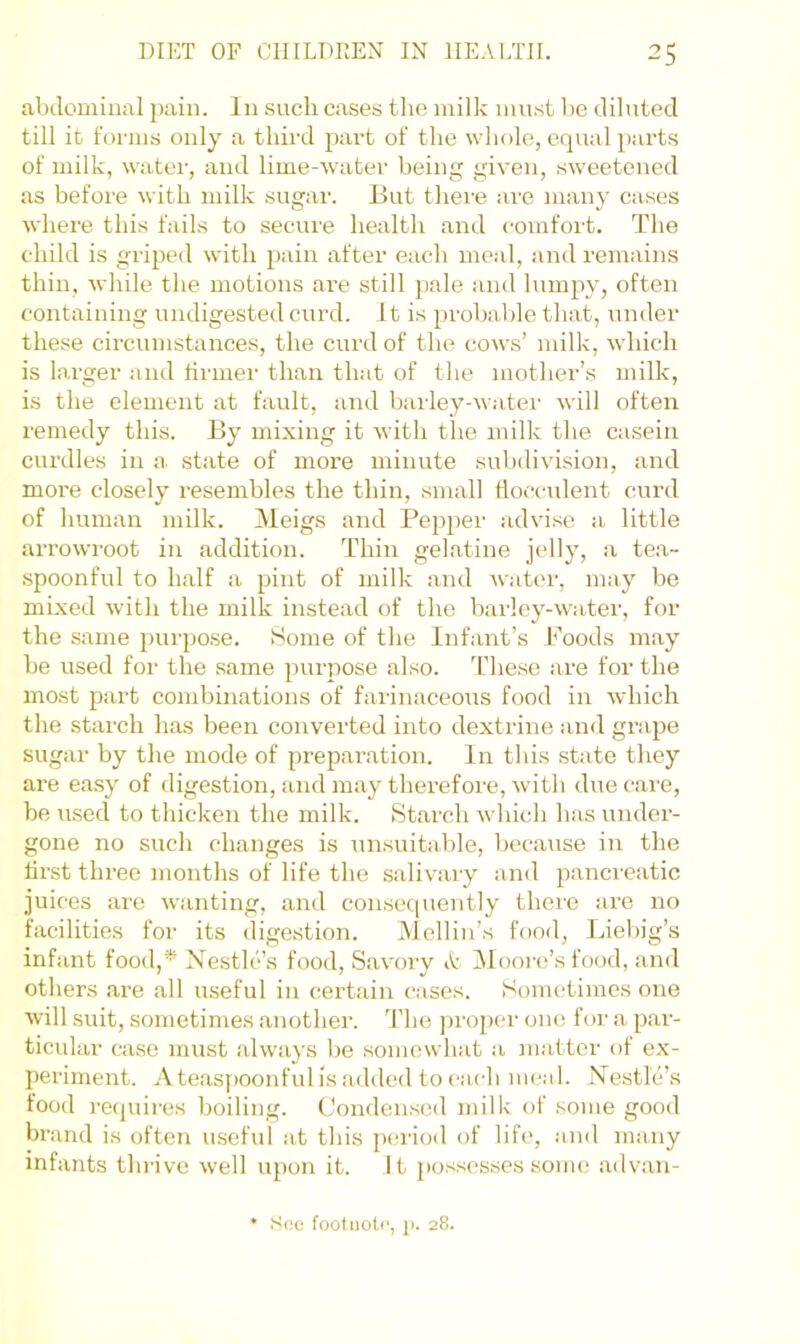 abdominal pain. In such cases tlie milk must be diluted till it forms only a third part of the whole, equal parts of milk, water, and lime-water being given, sweetened as before with milk sugar. But thei’e are many cases where this fails to secure health and comfort. The child is griped with pain after each meal, and remains thin, while the motions are still pale and lumpy, often containing undigested curd. It is probable that, under these circumstances, the curd of the cows’ milk, which is larger and firmer than that of the mother’s milk, is the element at fault, and barley-water will often remedy this. By mixing it with the milk the casein curdles in a. state of more minute subdivision, and more closely resembles the thin, small tlocculent curd of human milk. Meigs and Pepper advise a, little arrowroot in addition. Thin gelatine jelly, a tea- spoonful to half a pint of milk and water, may bo mixed with the milk instead of the bailey-water, for the same purpose. Home of the Infant’s Poods may be used for the same purpose also. T’hese are for the most part combinations of farinaceous food in which the starch has been converted into dextrine and grape sugar by the mode of preparation. In this state they are easy of digestion, and may therefoi'e, with due care, be used to thicken the milk. Starch which has under- gone no such changes is unsuitable, because in the first three months of life the salivary and pancreatic juices are wanting, and consec[uently there are no facilities for its digestion. Mellin’s food, Liebig’s infant food,* Nestlc’s food. Savory A IMooi'o’s food, and others are all useful in certain cases. Sometimes one will suit, sometimes another. '^I’ho proper one for a par- ticular case must always be somewhat a matter of ex- periment. Ateas[)Oonfulisaddedtocach meal. Nestre’s food requires boiling. Condensed milk of some good brand is often useful at this ])eriod of life, and many infants thrive well upon it. It possesses some advan- ♦ See footnote, j>. 28.