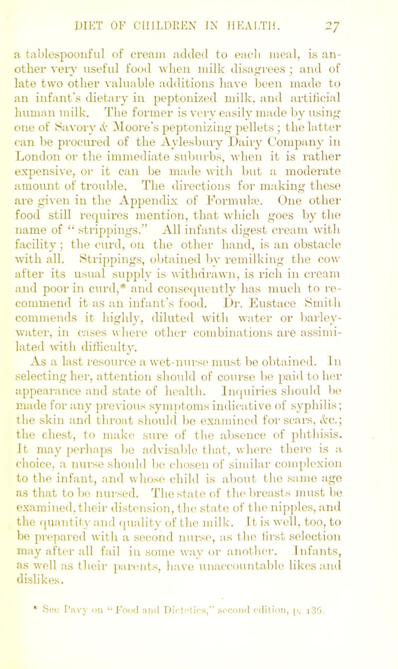 a tablespooiiful of cream added to eadi meal, is an- other very useful food when milk disa^^rees ; and of late two other valuable ad<litions have been made to an infant's dietary in peptonized milk, and artificial human milk. The former is veiy easily made by usinif one of Savory A Moore's peptonizing pellets ; the latter can be procured of the Aylesbury Dairy Company in London or the immediate suburbs, when it is rather expensive, or it can be made with but a moderate amount of trouble. The directions for making these are given in the Appendix of Formuke. One other food still requires mention, that which goes by the name of “ strippings.” All infants digest cream with facility; the curd, on the other hand, is an obstacle with all. Strippings, obtained by remilking the cow after its usual supply is withdrawn, is rich in cream and poor in curd,* and consequently has much to re- commend it as an infant’s food. Dr. Eustace Smith commends it highly, diluted with water or barley- water, in cases where other combinations are assimi- lated with ditilculty. As a last I’esource a wet-nurse must be obtained. In .selecting her, attention should of course be paid toiler appearance and state of health. IiKjuiries should be made for any jirevious symptoms indicative of syphilis; the skin and throat should be examined for scars, Ac.; the chest, to maki' .siu'e of the ab.scnce of phthisis. It may perhaps be advisable that, where there is a choice, a nurse should bo cho.sen of similar complexion to the infant, and whose child is about the .same age as that to be nursed. The state of the breasts must be examined, their distension, the .state of the nipples, and the (|uantity and (juality of the milk. It is well, too, to be prepared with a second nur.se, as the fir.st .selection may after all fail in .some way or another. Infants, as well as their parents, have unaccountable likes and dislikes. * See r.-ivy mi ‘-Ecioil luiil .secoml cilitimi, p. i3(3.
