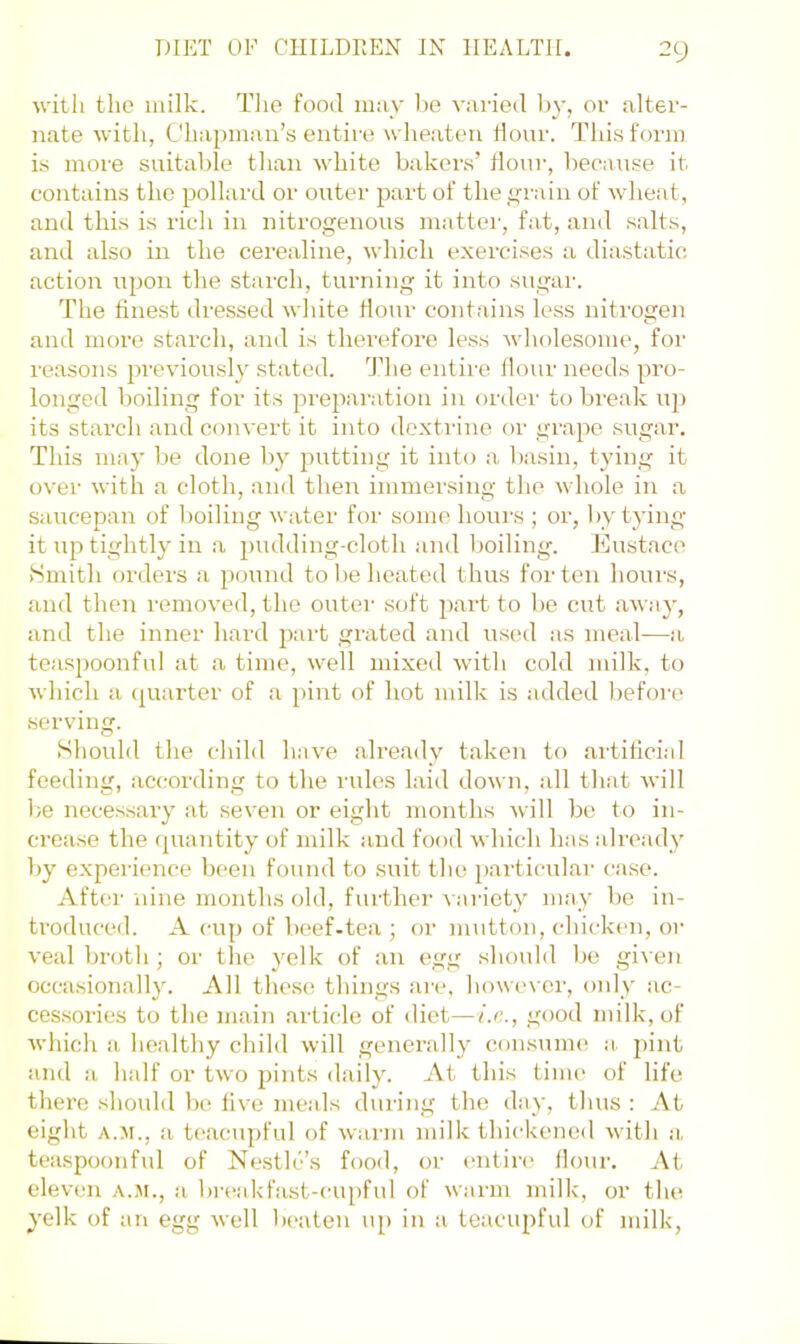 with the milk. Tlie food may l)e varied l)y, or alter- nate with, Chapman’s entire wlieateu flour. This form is more suitable than white bakers’ Hour, becau.se it contains the pollard or outer part of thej^rain of wheat, and this is rich in nitrogenous mattei’, fat, and salts, and also in the cerealine, which exercises a diastatic action upon the starch, turning it into sugar. The finest dressed white flour contains less nitrogen and more starch, and is therefore less wliolesome, foi- reasons previously stated. 'J’he entire flour needs pi’o- longed boiling for its preparation in order to break u]> its starch and convert it into dextrine or grape sugar. This may be done by jmtting it into a basin, tying it over with a cloth, and then immersing the whole in a saucepan of boiling water for some hours ; or, by tying it up tightly in a pudding-cloth and l^oiling-. Eustace iSmith orders a pound to be heated thus for ten hours, and then removed, the outer soft part to be cut away, and the inner hard part grated and used as meal—a tea.spoonful at a time, well mixed with cold milk, to which a (juarter of a pint of hot milk is added Ijefore serving. Should the child have already t.aken to artificial feeding, according to the rules laid down, all that will be neces.sary at seven or eight months will be to in- crease the quantity of milk and food which has already by e.xperience been found to suit the particular case. After nine months old, furthei’ variet}' may be in- troduced. A cup of beef-tea ; or mutton, chicken, or veal broth ; or the yelk of an egg should be given occasionally. All these? things are, howe-ver, only ac- cessories to the main article of diet—ix., good milk, of which a healthy child will genei’ally consume a. pint and a half or two joints daily. At this time' of life there should lx? five meids during the day, tlius : At eight A.^i., a teacupful of warm milk thickened with a, teaspoonful of Nestle’s food, or (uitin? flour. At eleven a.m., a bre?akfast-cupful of warm milk, or the yelk of an egg well beaten u[) in a teucupful of milk.