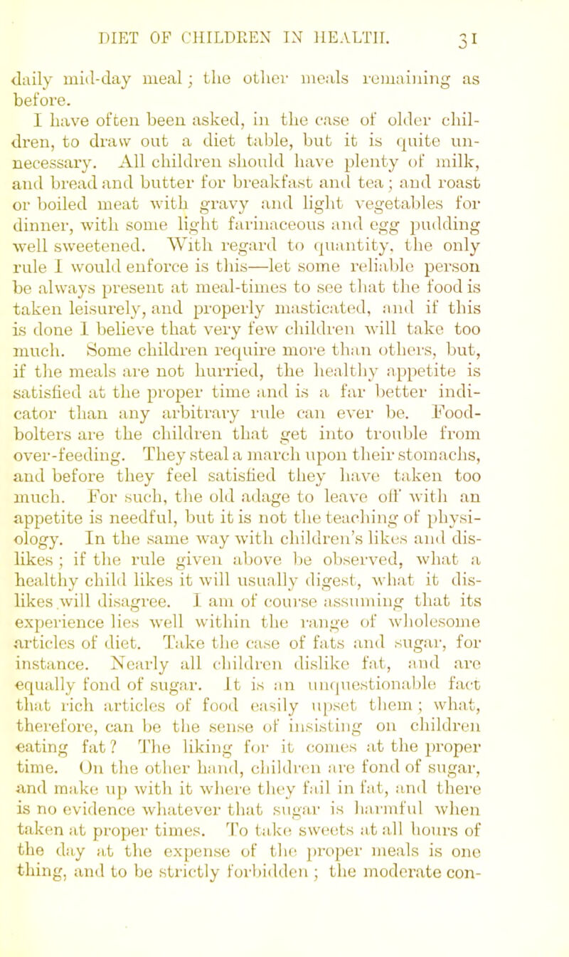 daily mid-day meal; the other meals remainiiig as before. I have often been asked, in the case of older chil- dren, to draw out a diet table, but it is quite un- necessary. All children should have plenty of milk, and bread and butter for breakfast and tea; and roast or boiled meat with gravy and light vegetables for dinner, with some light farinaceous and egg pudding well sweetened. \Yith regard to cpiantity. the only rule 1 would enforce is this—let some relial)le person be always present at meal-times to see that the food is taken leisurely, and properly masticated, and if this is done 1 believe that very few children will take too much. Some children require more than (jthers, but, if the meals are not hurried, the healtliy appetite is satisfied at the proper time and is a far better indi- cator than any arbitrary lule can ever be. Food- bolters are the children that get into trouble from over-feeding. They steal a juarch upon their stomachs, and before they feel satisfied they have taken too much. For such, the old adage to leave oil’ with an appetite is needful, but it is not the teaching of physi- ology. In the same way with children’s likes and dis- likes ; if the rule given above he observed, what a healthy child likes it will usually digest, what it dis- likes will disagi'ee. 1 am of course assuming that its experience lies \vell within the range of wholesome articles of diet. Take the case of fats and sugar, for instance. Nearly all children dislike fat, and are equally fond of sugar. It is an uiupiestionaljle fact that rich articles of food easily upset them ; what, therefore, can be the sense of insisting on children eating fat ? d'he liking for it comes at the proper time. On the other hand, children are fond of sugar, and make ujj with it where they fail in fat, and there is no evidence whatever that sugar is harmful when taken at proper times, d’o take; sweets at all hours of the day at the expense of the proper meals is one thing, and to be strictly forbidden ; the moderate con-