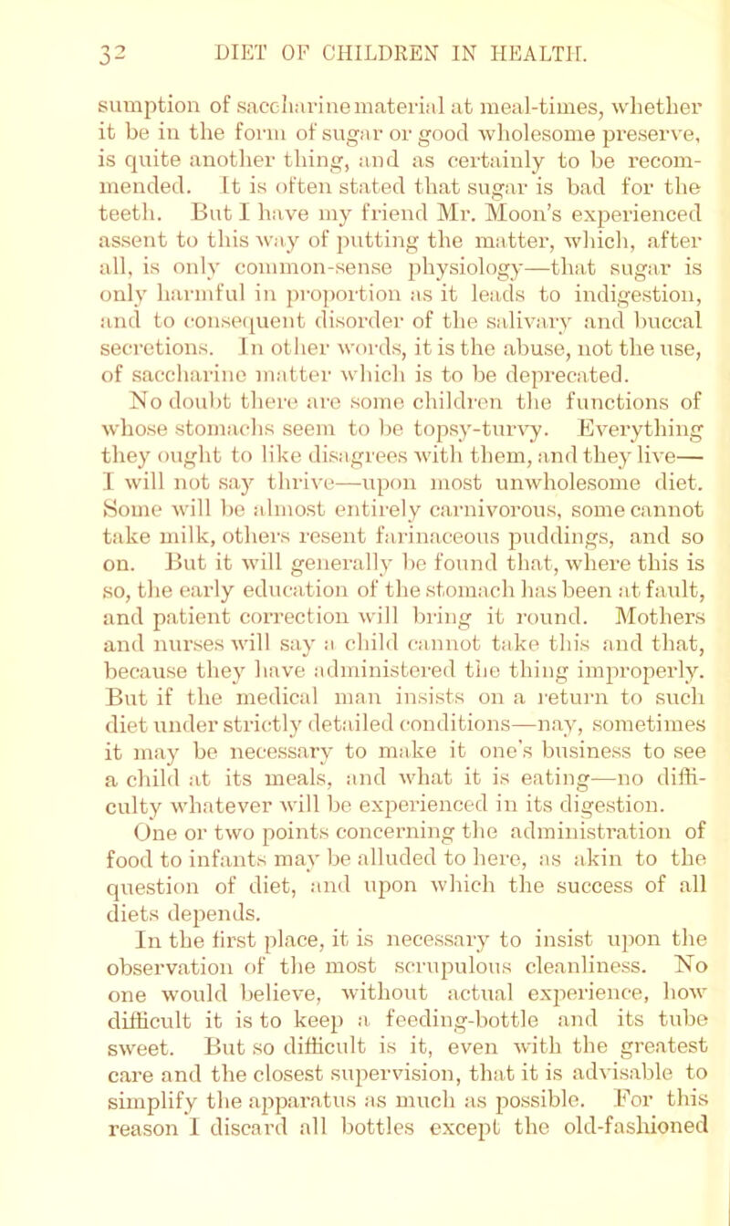 sumption of saccliarine material at meal-times, wlietlier it be in the form of sugar or good wholesome pre.serve, is quite another thing, and as certainly to be recom- mended. It is often stated that sugar is bad for the teeth. But I have my friend Mr. Moon’s experienced assent to this way of putting the matter, which, after all, is only common-sense physiology—that sugar is only harmful in proportion as it leads to indigestion, and to consetiuent disorder of the salivary and buccal secretions. In otlier words, it is the abuse, not the use, of saccharine matter which is to be deimecated. No doubt there are some children the functions of whose stomachs seem to l)e topsy-turvy. Everything they ought to like di.sagrees Avith them, and they live— 1 will not say thrive—upon most unwholesome diet. Some will be almost entirely carnivorous, some cannot take milk, others resent farinaceous puddings, and so on. But it will generally be found that, wdiere this is .so, the early education of the stomach has been at faiilt, and patient correction will bring it round. Mothers and nurses will say a child cjinnot take this and that, because they have .administered the thing improperly. But if the medical man insists on a inturn to such diet under strictly detailed conditions—n.ay, sometimes it may be necessary to make it one’s business to see a child at its meals, and avhat it is eating—no diffi- culty whatever will be experienced in its digestion. (dne or two points concerning the administration of food to infants may be alluded to here, as akin to the question of diet, and upon which the success of all diets depends. In the first place, it is necessary to insist upon the observation of the most scriqaulous cleanliness. No one would belieA’e, without actual experience, hoAv difficult it is to keep a. feeding-bottle and its tube sweet. But so difficult is it, even Avith the greatest care and the closest superAusion, that it is adA'isable to simplify the apparatus as much as jAOSsible. For this