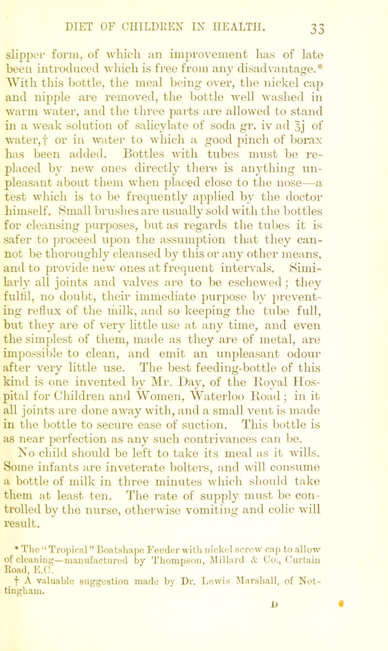 slipper form, of ■which an improvement has of late been introduced which is free from any disadvantage.* With this bottle, the meal being over, the nickel cap and nipple are removed, the bottle well washed in ■warm water, and the three parts are allowed to stand in a weak solution of salicylate of soda gr. iv ad 5j of water,! or in water to which a good pinch of borax has been added. Bottles with tubes must be re- placed by new ones directly there is anything un- pleasant about them when placed close to the nose—a test which is to be frecpiently apjdied by the doctor himself. 8mall brushes are usually sold with the bottles for cleansing purposes, but as regards the tubes it is safer to proceed upon the assumption that they can- not be thoroughly cleansed by this or any other means, and to provide new ones at frequent intervals. Simi- larly all joints and valves am to lie escheweil; they fulfil, no doubt, their immediate purpose by prevent- ing reHux of the niilk, and so keeping the tube full, but they are of very little use at any time, and even the simplest of them, made as they are of metal, are impossible to clean, and emit an unpleasant odoui- after very little use. The best feeding-bottle of this kind is one invented by Mr. Day, of the Royal Hos- pital for Children and Women, Waterloo Road; in it all joints are done away with, and a small vent is made in the bottle to .secure ease of suction. This bottle is as near perfection as any such contrivances can be. No child should be left to take its meal as it wills. Some infants are inveterate bolters, and will consume a bottle of milk in three minutes winch should take them at lea.st ten. The rate of supply must be con- trolled by the nurse, otherwise vomiting and colic will result. • Tho“Troi)ir.'il” Boatsliapo Feodor willi nickel senuv cap to allo'n^ of cleaninf;—m.aunfacturod by Thompson, Millard & (Jo., Curtain Eo.'id, E.(J. f A valuable suggostiou made by Dr. Lewis Marshall, of Not- tingham. D t