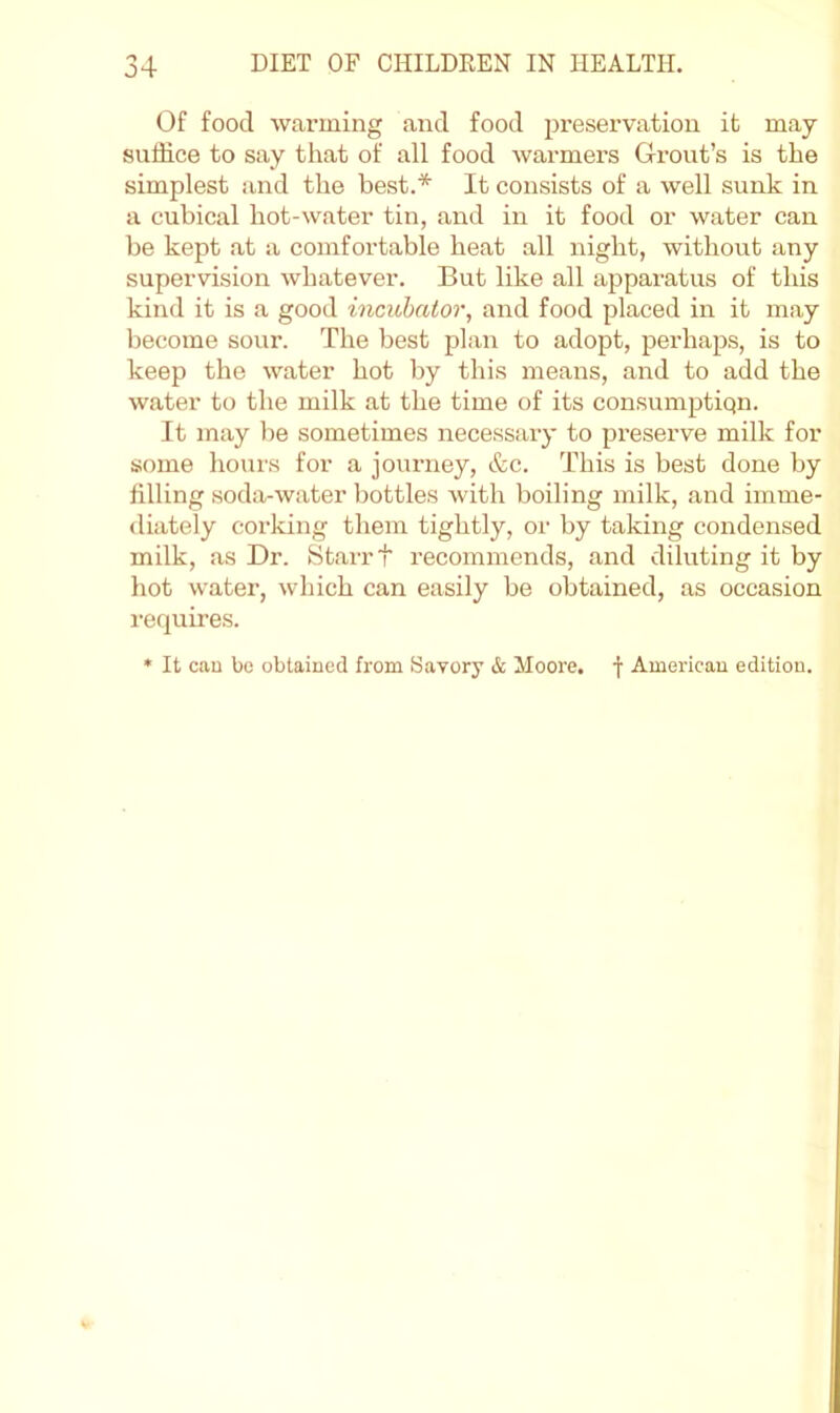 Of food warming and food preservation it may suffice to say that of all food warmers Grout’s is the simplest and the best.* It consists of a well sunk in a cubical hot-water tin, and in it food or water can be kept at a comfortable heat all night, without any supervision whatever. But like all apparatus of this kind it is a good incichator, and food placed in it may become sour. The best plan to adopt, perhaps, is to keep the water hot by this means, and to add the water to the milk at the time of its consumptiqn. It may be sometimes necessary to preserve milk for some hours for a journey, &c. This is best done by filling soda-water bottles with boiling milk, and imme- diately corking them tightly, or by taking condensed milk, as Dr. Starr t recommends, and diluting it by hot water, which can easily be obtained, as occasion requires. • It can be obtained from Savory & Moore. | Americau edition.