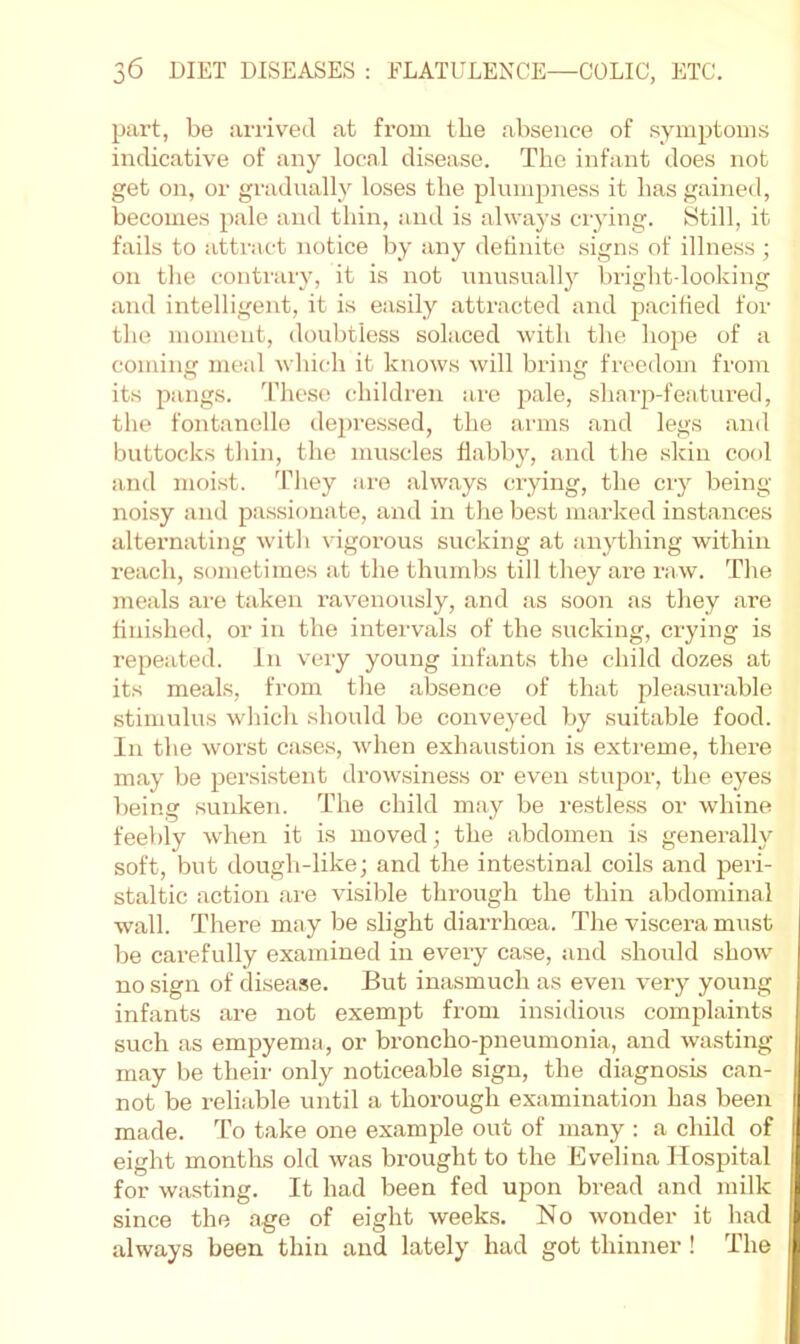 part, be arrived at from the absence of symptoms indicative of any local disease. The infant does not get on, or gradually loses the plumpness it has gained, becomes pale and thin, and is always ciying. Still, it fails to attract notice by any dehnite signs of illness ; on the contrary, it is not unusually brightdooking and intelligent, it is easily attracted and pacified for the moment, doubtless solaced with the hope of a coming meal which it knows will bring freedom from its pangs, d’hcso children ai'e pale, sharp-featured, the fontanelle de2)ressed, the arms and legs and buttocks thin, the muscles flabby, and the skin cool and moist, d^hey are always crying, the cry being noisy and passionate, and in the best marked instances alternating with vigorous sucking at anything within reach, sometimes at the thumbs till they are raw. The meals are taken I’avenously, and as soon as tliey are finished, or in the intervals of the sucking, crying is repeated, in very young infants the child dozes at its meals, from the absence of that pleasurable stimulus which should be conveyed by suitable food. In the worst cases, when exhaustion is exticme, there may be persistent di-owsiness or even stu]5or, the eyes being sunken. The child may be restless or whine feebly when it is moved; the abdomen is generally soft, but dough-like; and the intestinal coils and peri- staltic action ai-e visible through the thin abdominal wall. There may be slight diarrhoea. The viscera must be carefully examined in every case, and should show no sign of disease. But inasmuch as even very young infants are not exempt from insidious complaints such as empyema, or bi’oncho-pneumonia, and wasting may be their only noticeable sign, the diagnosis can- not be reliable until a thorough examination has been made. To take one example out of many : a child of eight months old was brought to the Evelina Hospital for wasting. It had been fed upon bread and milk since the age of eight weeks. No wonder it had always been thin and lately had got thinner ! The