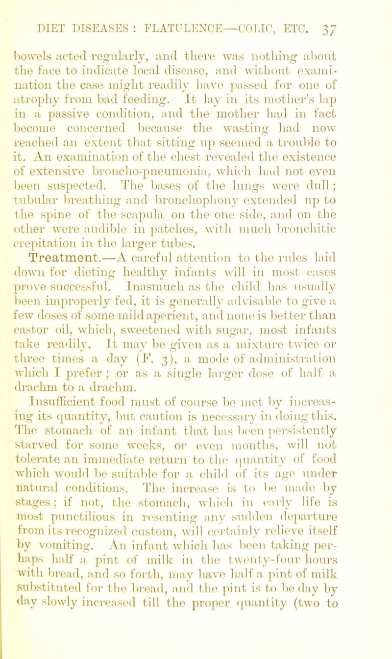 bowels acted regularly, and there was nothing about the face to indicate local disease, and witliout exami- nation the case might readily have passed for one of atrophy from bad feeding. It lay in its motlier’s lap in a passive condition, and the mother laid in fact l)ecome concerned because the wasting had now reached an extent tliat sitting up seemed a troulde to it. An examination of the chest revealed the existence of exten.sive bronclio-pneumonin, which h,-id not even been suspected. The bases of tlie lungs were dull; tubular Ijreathing and l^ronchophony extended np to tlie spine of the scapula on the one .side, and on the f)ther were audible in [)atches, witli much ]:ironchitic crepitation in the larger tubes. Treatment.—A careful attention to the rules laid down for dieting healthy infants will in most cases prove successful. Inasmuch as tlu‘. child has usually been improperly fed, it is generally advisable to give a few doses of some mild aperient, and none is better than castor oil, which, sweetened v-ith sugar, mo.st infants take readily. It may be given as a mixture twice or three times a day (F. 3), a, mode of administration which r prefer; or as a .single larger dose of half a drachm to a drachm. Insufficient food must of cour.se be met by inci’eas- ing its (piantity, but caution is necessary in doing this. The .stomach of an infant that has been persistently starved for some weeks, or even months, will not tolerate an immediate return tf) the ([uantity of food which would V)e .suitable for a, child of its age under natural conditions. The inci’ease is to b(( made by stages; if not, the .stomach, which in c:\rly life is most punctilious in re.senting ajiy .sudden de[)arture from its recognized custom, will certainly relieve itself by vomiting. An infant which has been taking per- haps half a pint of milk in the twcuity-four hours with l)read, and .so forth, may have half a, pint of milk substituted for the bread, aiid tlu! pint is to lie day by day slowly increa.sed till the proper quantity (two to