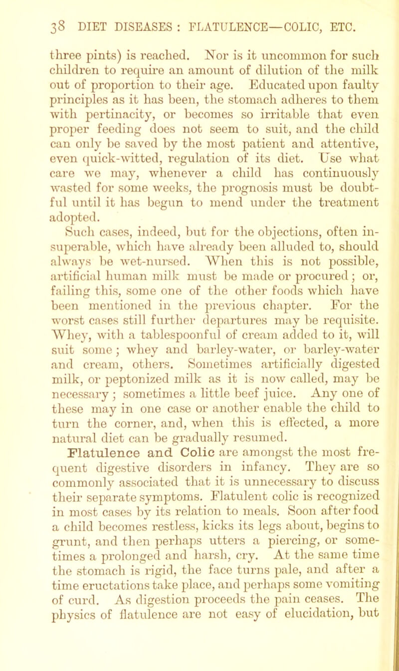 three pints) is reached. Nor is it uncommon for such children to require an amount of dilution of the milk out of proportion to their age. Educated upon faulty principles as it has been, the stomach adheres to them with pertinacity, or becomes so irritable that even proper feeding does not seem to suit, and the child can only be saved by the most patient and attentive, even (juick-witted, regulation of its diet. Use what care wo may, whenever a child has continuously wasted for some weeks, the prognosis must be doubt- ful until it has begun to mend under the treatment adopted. >Such cases, indeed, but for the objections, often in- superable, which have already been alluded to, should alwfiys be wet-nursed. When this is not possible, artificial human milk must bo made or procured ; or, failing this, some one of the other foods which have been mentioned in the previous chapter. For the worst cases still further departures may be requisite. Whey, with a tablespoonful of cream added to it, will suit some j whey and barley-watei', or barley-water and cream, others. Sometimes artificially digested milk, or peptonized milk as it is now called, may be necessary ; sometimes a little beef juice. Any one of these may in one case or another enable the child to turn the corner, and, when this is effected, a more natural diet can be gradually resumed. Flatulence and Colic are amongst the most fre- quent digestive disorders in infancy. They are so commonly associated that it is unnecessary to discuss their separate symptoms. Flatulent colic is recognized in most cases by its relation to meals. Soon after food a child becomes restless, kicks its legs about, begins to grunt, and then perhaps utters a piercing, or some- times a prolonged and harsh, cry. At the same time the stomach is rigid, the face turns pale, and after a time eructations take place, and perhaps some vomiting of curd. As dige.stion proceeds the pain ceases. The physics of flatulence are not easy of elucidation, but