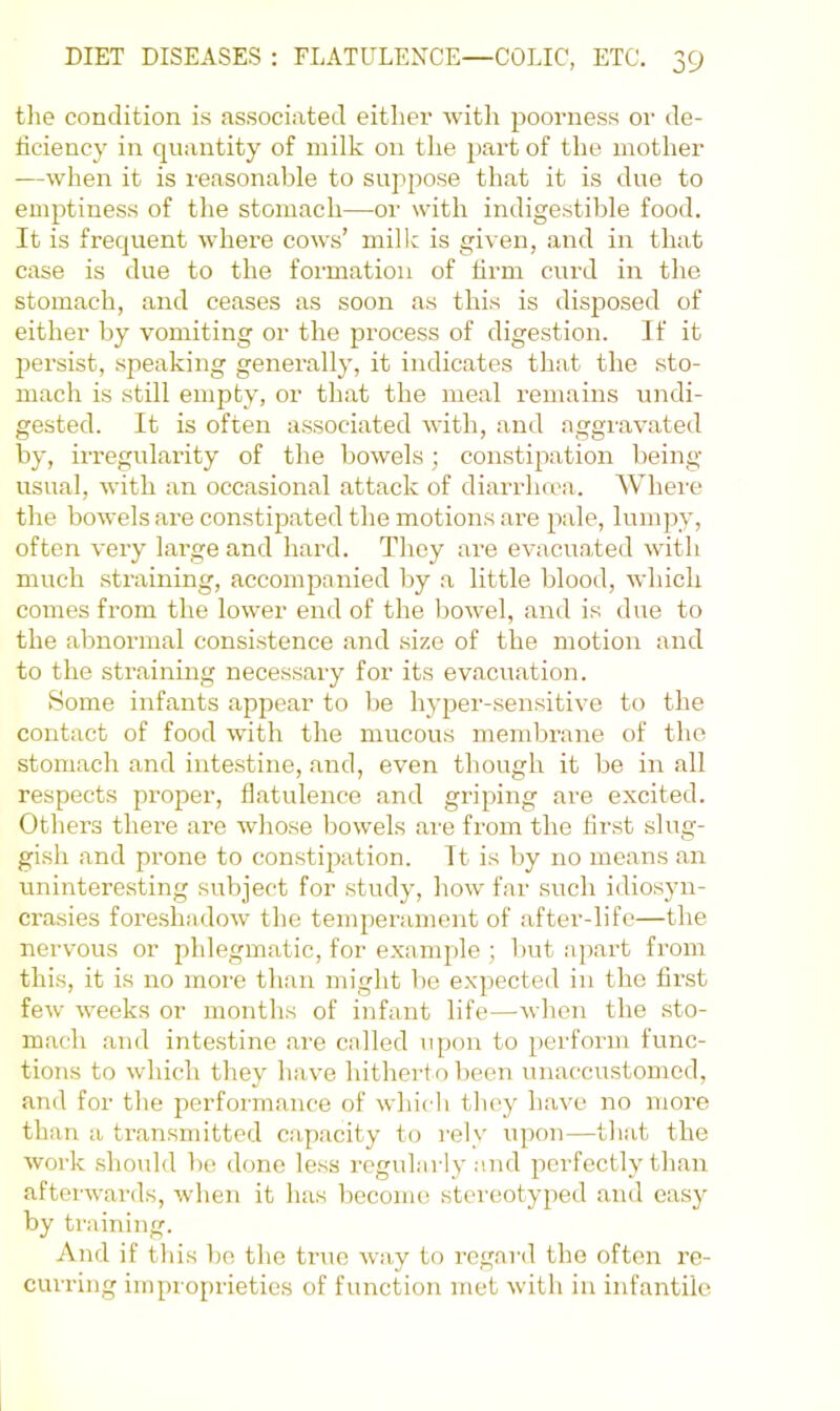 tlie condition is associated either Avith poorness or de- dciency in quantity of milk on the part of the mother —when it is reasonable to suppose that it is due to emptiness of the stomach—or with indigestible food. It is frequent wdiere coavs’ milk is giA'en, .and in that case is due to the formation of hrm curd in the stomach, and ceases as soon as this is disposed of either by vomiting or the process of digestion. If it jAersist, .speaking generally, it indicates that the sto- mach is still empty, or that the meal remains undi- gested. It is often associated AA'ith, and aggraA’ated by, irregularity of the boAvels; constipation being- usual, Avith an occasional .attack of diarrha'a. Where the boAvelsare con.stipated the motions are pale, lumpy, often A'ery l.ai’ge and hard. They are evacu.ated Avdth much straining, accompanied by a little blood, Avhich comes from the loAver end of the l)OAvel, and is due to the abnormal consistence .and size of the motion and to the straining necessary for its ev.acuation. Some infants appear to be hyper-.sensitive to the contact of food Avith the mucous membrane of the stomach and intestine, .and, even though it be in all respects proper, flatulence and griping are excited. Others there are Avhose bowels are from the first slug- gish and prone to constipation. It is by no means .an uninteresting subject for study, how far such idiosyn- crasies foreshadoAv the temperament of after-life—the nervous or phlegmatic, for example ; but apart from this, it is no more than might be expected in the first feAv Aveeks or months of infant life—Avhen the sto- mach and intestine .are called upon to perform func- tions to Avhich they have hitherto been unaccustomed, and for the perform.ance of Avhich tlioy have no more than a transmitted cap.acity to rely upon—tliat the Avork .should be done less regularly and perfectly than aftor-AA’ards, when it has become stereotyped .and easy by training. And if this bo the true Avay to regard the often re- curring improprieties of function met Avith in infantile