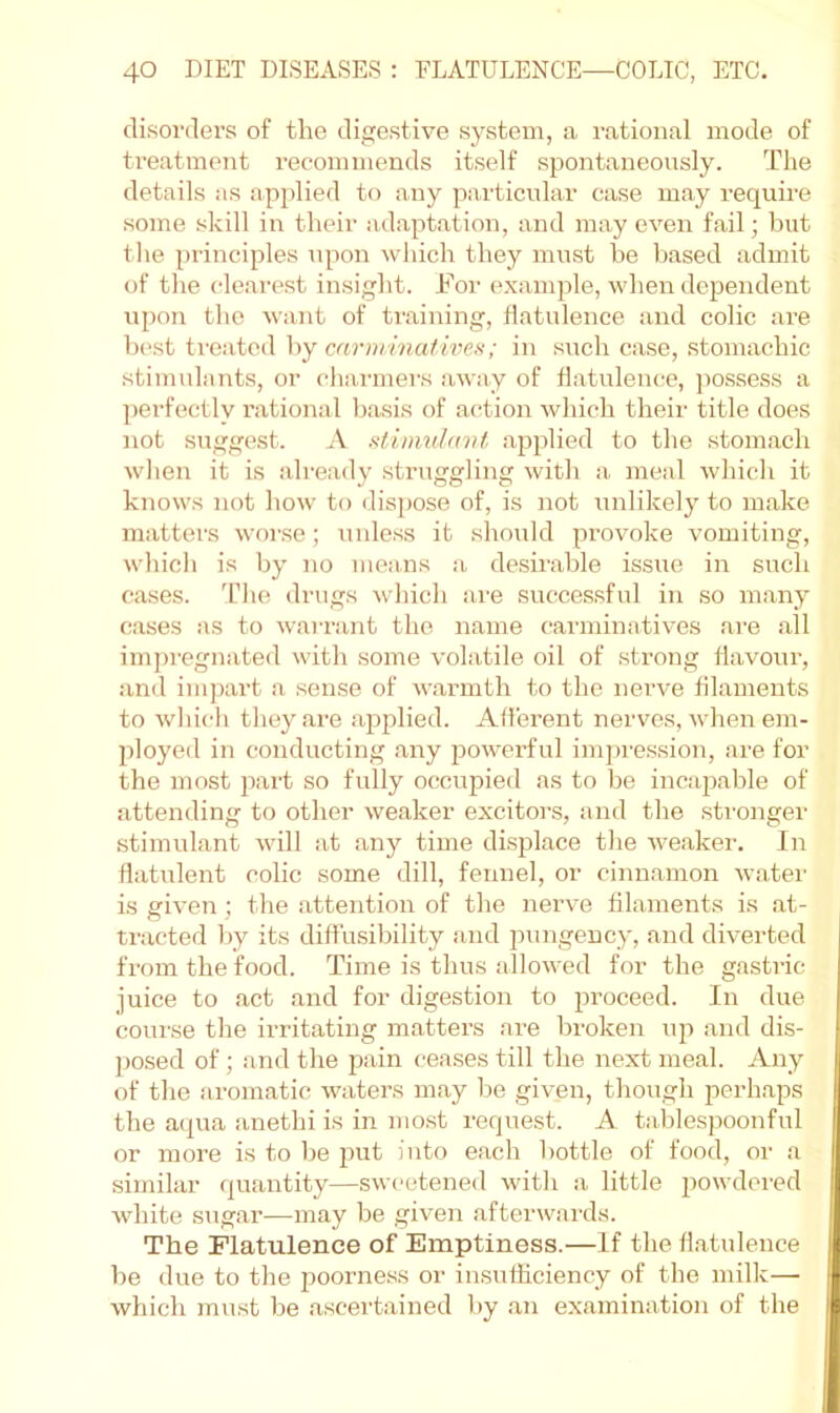 disorders of the digestive system, a rational mode of treatment recommends itself spontaneously. The details as applied to any particular case may require some skill in their adaptation, and may even fail; but tlie principles upon winch they must he leased admit of tlie clearest insight. For example, when dependent upon the want of ti’aining, flatulence and colic are b(vst ti'eated by carni/inaf ivei^; in such case, stomachic stimulants, or ciiarmers away of tlatulemie, jiossess a perfectly rational basis of action which their title does not suggest. A stimulavf, a23plied to the .stomach wlien it is already struggling with a meal which it knows not how to dispose of, is not unlikely to make matters worse; unless it should provoke vomiting, which is by no means a desirable issue in such cases, 'riie drugs which are successful in so many cases as to w'arrant the name carminatives are all imj)regnated with some volatile oil of .strong flavour, and inqmrt a sense of warmth to the nei’ve filaments to which they are applied. Afferent nerves, when em- ployed in conducting any powerful imju'es.sion, are for the most part so fully occupied as to be incapable of attending to other weaker exciters, and the .sti-onger stimulant will at any time difsplace the weaker. In flatulent colic some dill, fennel, or cinn.amon water is given; the .attention of the nerve filaments is .at- tracted by its diffusibility .and pungency, and diverted from the food. Time is thus allowed for the gastric juice to act and for digestion to proceed. In due coiu'se the irritating matters are broken up and dis- ])o.sed of; .and the pain cea.ses till the next meal. Any of the .aromatic waters m.ay be given, though perhaps the a<jua anethi is in most request. A tablespoonful or more is to be put into each bottle of food, or a similar quantity—sweetened with a little powdered white sug.ar—may be given afterwards. The Flatulence of Emptiness.—If the flatulence be due to the poorness or insufficiency of the milk— which must be .ascertained by .an examination of the