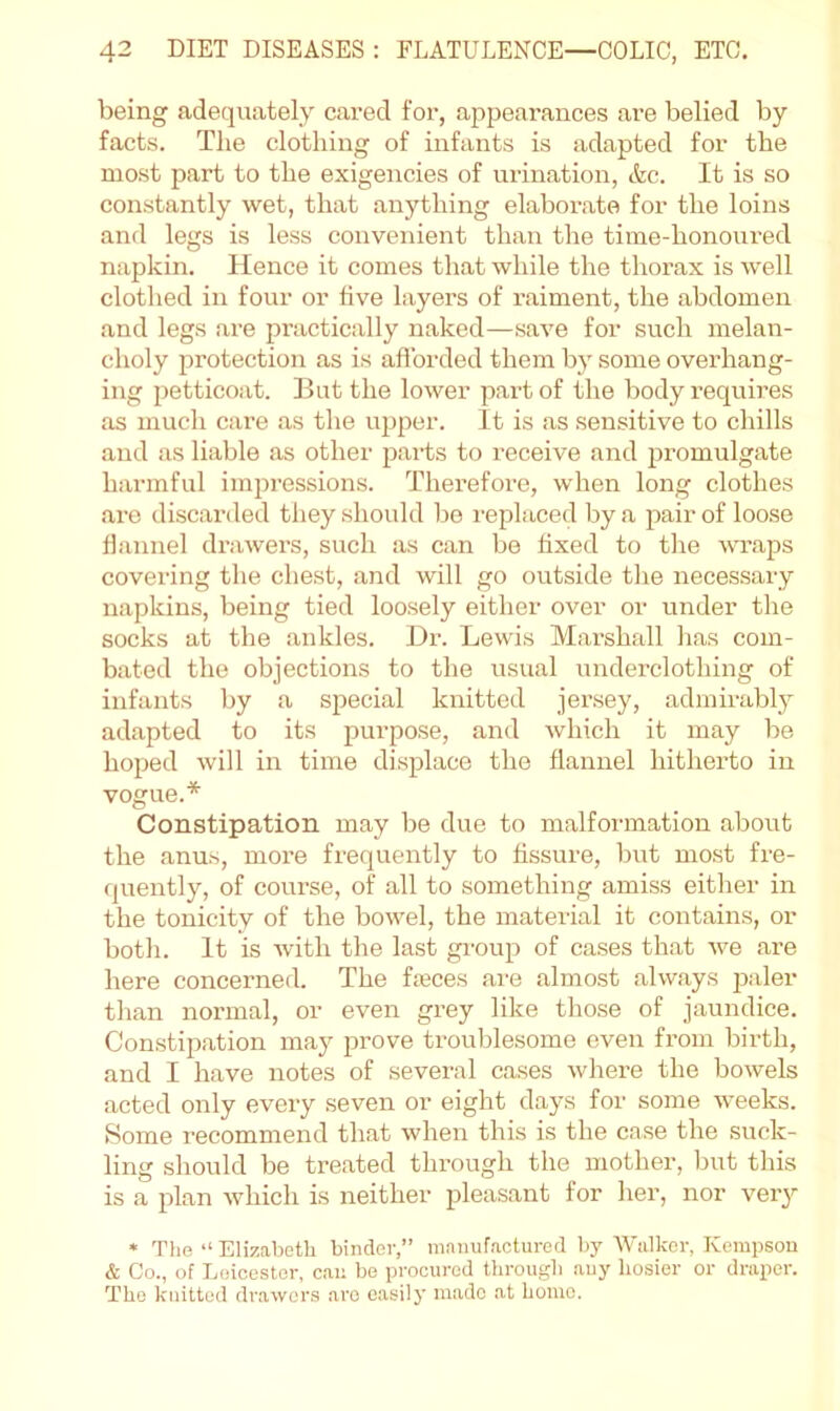being adequately cared for, appearances are belied by facts. The clothing of infants is adapted for the most part to the exigencies of urination, &c. It is so constantly wet, that anything elaborate for the loins and legs is less convenient than the time-honoured napkin. Hence it comes that while the thorax is well clothed in four or five layers of raiment, the abdomen and legs are practically naked—save for such melan- choly protection as is afforded them by some overhang- ing petticoat. But the lower part of the body requires as much care as the upper. It is as sensitive to chills and as liable as other parts to receive and promulgate harmful impressions. Therefore, when long clothes are discarded they .should bo replaced by a pair of loose flannel drawers, such as can be fixed to the wraps covering the chest, and will go outside the necessary napkins, being tied loosely either over or under the socks at the ankles. Dr. Lewis Marshall has com- bated the objections to the usual underclothing of infants by a special knitted jersey, admirably adapted to its purpose, and which it may be hoped will in time displace the flannel hitherto in vogue.* Constipation may be due to malformation about the anus, more frequently to fissure, but most fre- (juently, of course, of all to something amiss either in the tonicity of the bowel, the material it contains, or both. It is with the last group of cases that we are here concerned. The fieces are almost always paler than normal, or even grey like those of jaundice. Constipation may prove troublesome even from birth, and I have notes of several cases where the bowels acted only every seven or eight days for some weeks. Some recommend that when this is the case the suck- ling should be treated through the mother, but this is a plan which is neither pleasant for her, nor very * Tlie “ Elizabeth binder,” manufactured l)y Walker, Kempson & Co., of Leicester, can bo procured through auy hosier or draper. The knitted drawers are easily made at homo.