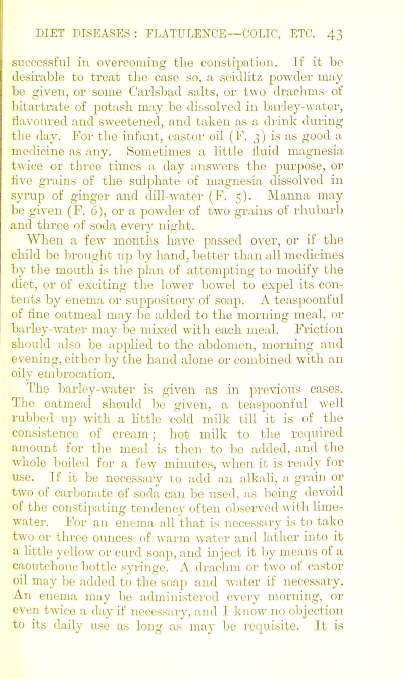 successful ill overcoming the constipation. If it be cle.sirable to treat the case so, a seidlitz powder may be given, or some Carlsbad salts, or two draclnns of bitartrate of potash may bo dissoh'ed in barley-water, flavoured and sweetened, and taken as a drink during the day. For the infant, castor oil (F. 3) is as good a medicine as any. Sometimes a little fluid magnesia twice or three times a day answers the purpose, or five grains of the sulphate of magne.sia dissolved in syrup of ginger and dill-water (F. 5'). Manna may be given (F. 6), or a powder of two gi'ains of rhubarb and three of soda every night. When a few months have passed over, or if the child be brought up by hand, better than all medicines by the mouth is the plan of attempting to modify the diet, or of exciting the lower bowel to expel its con- tents by enema or suppository of soap. A teaspoonful of fine oatmeal may be added to the morning meal, or barley-water may be mixed with each meal. Friction should also be applied to the abdomen, morning and evening, either by the hand alone or combined with an oily embrocation. The barley-water is given as in previous ca.ses. The oatmeal should be given, a teaspoonful well rubbed ujj with a little cold milk till it is of the consistence of cream; hot milk to the required amount for the meal is then to be added, and the whole boiled for a few minutes, when it is ready for use. If it be necessary to .add an alkali, a grain or two of carbonate of soda can be used, as being devoid of the constipating tendency often observed with lime- water. For an enem.a all th.at is necessary is to take two or throe ounces of warm w.ater and lather into it a little yellow or curd soap, and inject it by means of a caoutchouc bottle syringe. A drachm or two of castor oil may be added to the soap and water if nece.s.sary. An enema may be .administered every morning, or even twice .a day if necessary, and 1 know no objection to its daily use .as long .as m.ay be requisite. It is