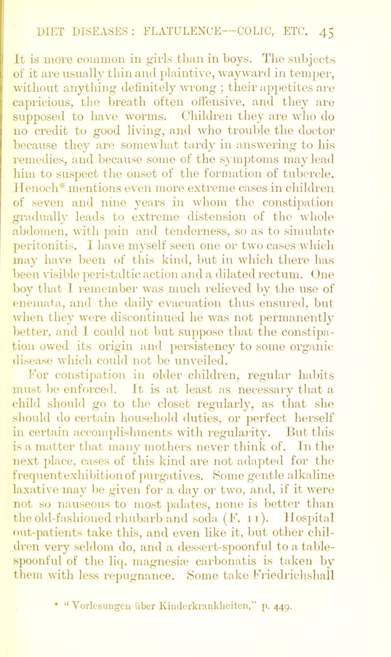 It is more common in girls tlnin in boys. The subjt'cts of it nre usually thin ami plaintive, waywai’d in temper, without anytliing definitely wi’ong ; their apj>etites are capricious, the breath often ofleiisive, !ind they are supposed to have worms. Children they are who do no credit to good living, and who trouble the doctor because they are somewhat tardy in answering to his remedies, and because some of the symptoms may lead him to suspect the onset of the formation of tubei'cle. ffenoch* mentions even more extreme cases in children of seven and nine years in whom the constipation gradually leads to extreme distension of the whole abdomen, with jiain and tenderness, so as to simulate peritonitis. I have my.self seen one or two cases which may have been of this kind, but in which there has been visible peristaltic action and a dilated I'ectum. One boy that 1 remember was much relieved by the use of enemata, and the daily ev^acuatiou thus ensured, but when they were discontinued he was not permanently better, and 1 coidd not but su])pose that the constipa- tion owed its origin and persistency to some organic di.sea.se which could not be unveiled. For constipation in older children, regular habits must 1)6 enfoi’ced. It is jit least as necessary that a child should go to the closet regularly, as that she should do certain household duties, or perfect herself in certain iiccomplishments with regularity. But this is a imitter that many mothers never think of. In the next ])lace, oises of this kind are not adapted for the frecpTent exhibition of purgatives. Some gentle .alkidine hixative infiy be given for a d;iy oi’ two, and, if it were not so nauseous to most j)alates, none is better than the old-fashioned I'hubarb and soda(F. ii). Hospital out-patients take this, and even like it, but other chil- di-en very .seldom do, and a dessert-spoonful to a table- spoonful of the li(|. magne.sia> ciirbonatis is tiiken by them with less repugnance. Fome take Fi-iedrichshall • “ Vorlesungcii uber Kimlerkraukhoitcn, p. 4.J9.