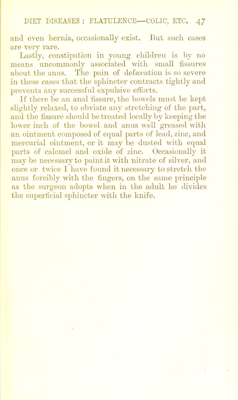 and even hernia, occasionally exist. But such cases are very rare. Lastly, constipation in young children is by no means uncommonly associated with small fissures about the anus. The pain of defecation is so severe in these cases that the sphincter contracts tightly and prevents any successful expulsive effbrts. If thei'e be an anal fissure, the bowels must be kept slightly relaxed, to obviate any stretching of the part, and the fissure should be treated locally by keeping the lower inch of the bowel and anus well greased with an ointment composed of equal parts of lead, zinc, and mercurial ointment, or it may be dusted with equal parts of calomel and oxide of zinc. Occasionally it may be necessary to paint it with nitrate of silver, and once or twice I have found it necessary to stretch the anus forcibly with the fingers, on the same principle as the surgeon adopts when in the adult he divides the superficial sphincter witli the knife.