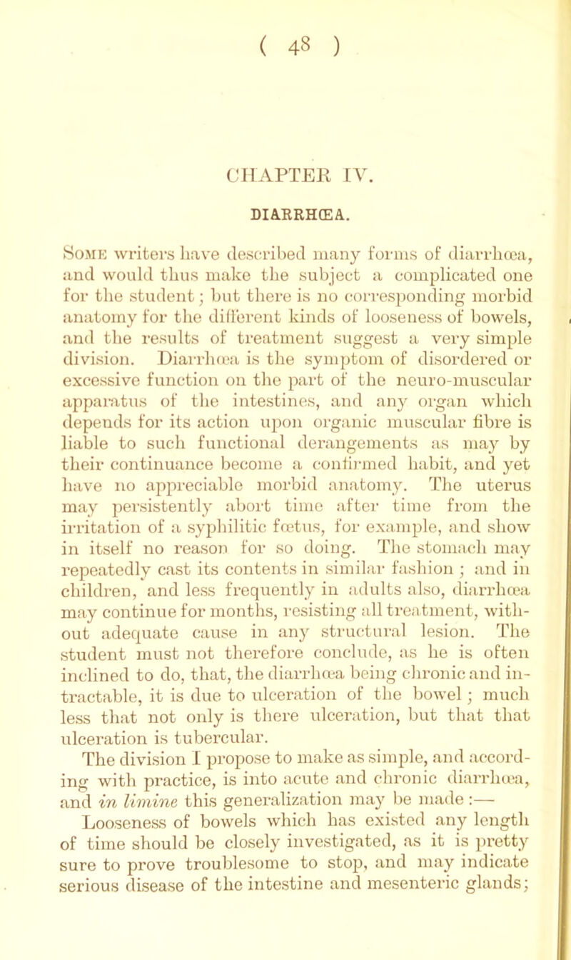CIIAPTEK IV. DIARRHEA. Some writers have desca-ibed many forms of diarrlia'a, and would thus make the subject a complicated one for the student; but thei’e is no corresponding morbid anatomy for the diliorent kinds of looseness of bowels, and the results of treatment suggest a very simple division. Diarrluca is the symptom of disordered or excessive function on the part of the neuro-muscular apparatus of the intestines, and any organ which depends for its action u2:)on organic muscular fibi'e is liable to such functional derangements as may by their continuance become a conlii'uied habit, .and yet have no appreciable morbid anatomy. The uterus may persistently abort time after time from the irrigation of a syphilitic fcctTis, for exa-mple, .and show in itself no reason for so doing. The stomach may repeatedly cast its contents in .similar fa.shion ; and in children, and le.ss frequently in adults also, diarrluca m.ay continue for months, resisting all treatment, with- out adequate cause in .any .structural lesion. The .student must not therefore conclude, as he is often inclined to do, that, the diarrhma being chronic and in- tr.act.able, it is due to ulcer.ation of the bowel; much less that not only is there ulceration, but that that ulceration is tubercular. The division I propose to make as simple, and .accord- ing with practice, is into acute .and chronic diandia'a, and in limine this generaliz.ation may be made:— Looseness of bowels which has existed any length of time should be closely investigated, as it is pretty sure to prove troublesome to stop, and may indicate serious disease of the intestine and mesenteric glands;