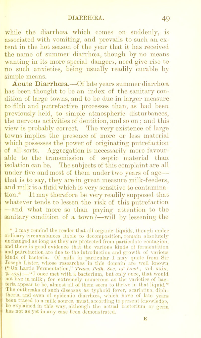 while the diarrha'a wliich comes on suddenly, is associated witli vomiting, and prevails to sucli an ex- tent in the hot season of the year that it has received the name of summei' diarrhcoa, though by no means wanting in its more special dangers, need give rise to no such anxieties, being usually readily curalde by simple means. Acute Diarrhoea.—-Of late years summer diarrho-a has been thought to be an index of the sanitary con- dition of large towns, and to be due in larger measure to tilth and j^utrefactive processes than, as had been previously held, to .simple atmospheric distui-bances, the nervous activities of dentition, and so on ; and this view is probably correct. The very existence of large towns implies the pre.sence of more or less material which possesses the power of originating putrefaction of all sorts. Aggregation is necessarily more favour- able to the transmi.ssion of septic material than isolation can he. The subjects of this complaint are all under live and mo.st of them under two years of age— that is to say, they are in great measure milk-feeders, and milk is a Ihtid which is very .sensitive to contamina- tion.* It may therefore be very readily supposed that whatever tends to lessen the ri.sk of this putrefaction —and what more so than paying attention to the sanitary condition of a town ?—will by lessening the * I may rL'iiiind the reader that all organic liquids, though under ordinary circuinstanccs liable to dei.'oinpo.sition, remain absolutely unchanged as long as they are protected from particulate contagion, and there is good evidence that the various kinds of fermentation and putrefaction are due to the introduction and growth of various kinds of bacteria. Of milk in particular J m.-iy <piute from Sir Joseph I,ist(‘r, whose re.searche.s in this domain are well k'liown (“On L.actic b'ermentation,’' Trains. I’al.h. Soc. of Land., vul. x.\ix. P- 43.S) •—“ 1 once met with a bacterium, but only once, tliat would not live in milk ; for extremely numerous as tin? varieties of bac- teria appear to lie, .almost all of tliem seem to tlirive in that Ihpiid.” The outbreaks of sucli diseases as tyiihoid fever, scarlatina, diph- theria, and even of ei>idcmie di.arrlima, whiidi have of late years been traced to a milk sonroe, must, according to ])rcsent knowledge, be explained in tliis way, although tlie actual bacterium or germ has not as yet in any case been demonstrated. E