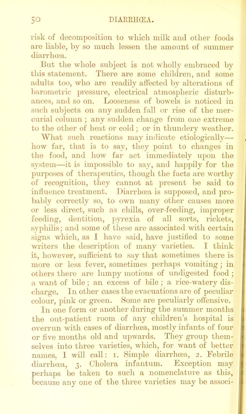 risk of decomposition to which milk and other foods are liable, by so much lessen the amount of summer diarrhoea. But the whole subject is not wholly embraced by this statement. There are some children, and some adults too, who are readily affected by alterations of barometric pressure, electrical atmospheric disturb- ances, and so on. Looseness of bowels is noticed in such subjects on any sudden fall or lise of the mer- curial column ; any sudden change from one extx’eme to the other of heat or cold; or in thundery weather. What such reactions may indicate etiologically— how far, that is to say, they point to changes in the food, and how far act immediately upon the system—it is impossible to say, and happily for the jxurposes of therajieutics, though the facts are worthy of recognition, they cannot at present be said to influence treatment. Diai-rhoea is supposed, and jsro- bably correctly so, to own many other causes more or less direct, such as chills, over-feeding, improper feeding, dentition, pyrexia of all sorts, rickets, syphilis; and some of these are associated with certain signs which, as I have said, have justified to some writers the description of many varieties. I think it, however, sufficient to say that sometimes there is more or less fever, sometimes perhaps vomiting; in others there ai’e lumpy motions of undigested food ; a want of bile; an excess of bile ; a rice-watery dis- charge. In other cases the evacuations are of pecuhar colour, pink or green. Some are pecuharly offensive. In one form or another during the summer months the out-patient room of any children’s hosjxital is overrun with cases of diarrhoea, mo.stly infants of four or five months old and upwards. They group them- selves into three varieties, which, for want of better names, I will call: i. Simple diarrhoea, 2. Febrile diarrhoea, 3. Cholera infantum. Exception may perhaps be taken to such a nomenclature as this, because any one of the three varieties may be associ-