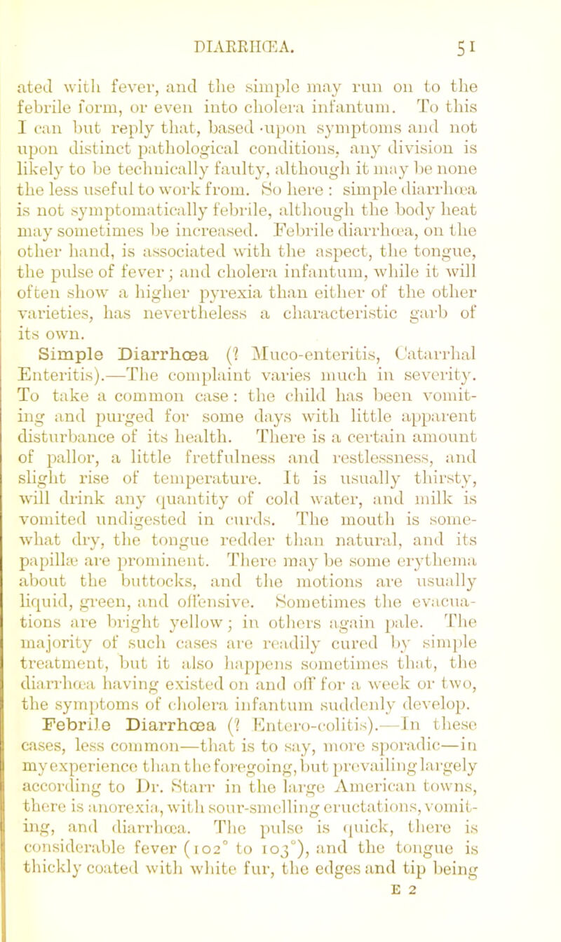 ateJ witli fever, and the .simple may run on to the febrile form, or even into cholei'a infantum. To this 1 ran but reply that, based -upcm symptoms and not upon distinct pathological conditions, any division is likely to be technically faulty, although it may lie none the less useful to work from. 80 here : simple dhirrha'a is not symptomatically febrile, although the body heat may sometimes be increa.sed. Febrile diarrluea, on the other hand, is associated with the aspect, the tongue, the pulse of fever; and cholera infantum, while it will often show a highei' pyi'exia than either of the other varieties, has nevertheless a characteristic garb of its own. Simple Diarrhcea (1 Muco-enteritis, Catarrhal Enteritis).—The complaint varies much in severity. To take a common case : the child has been vomit- ing and purged for some days with little apparent disturbance of its health. There is a certain amount of pallor, a little fretfulness and restlessness, and slight rise of temperature. It is usually thirsty, will drink any quantity of cold water, and milk is vomited undigested in curds. The mouth is some- what dry, the tongue redder than natural, and its papilla; are prominent. There may be some erythema about the buttocks, and the motions are xTSually liquid, green, and ollensive. Sometimes the evacua- tions are bright yellow; in others again pale, 'fhe majority of such cases are readily cured by sinqile treatment, but it also hapjiens sometimes that, the diarrhma having existed on and olT for a week or two, the symptoms of cholera infaTitum suddenly develop. Febrile Diarrhma (1 Ihitero-colitis).—In the.se cases, less common—that is to say, more sporadic—in my experience than the foregoing, Imt prevailing lai'gely accoriling to Dr. Starr in the large American towns, there is auore.xia, with sour-smelling eructations, vomit- ing, and diarrheea. The pulse is (piick, there is considerable fever (102° to 103°), and the tongue is thickly coated with wdiite fur, the edges and tip being E 2