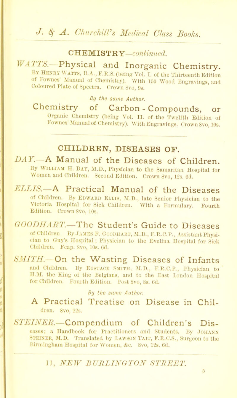 CHEMISTRY—coyitinued. WATTS. Physical and Inorganic Chemistry. By Henry W atts, B.A., F.R.S. (being Vol. I. of tlie Thirteenth Edition of Kornies' .Miuiual of Clieniistiy). tVitli 150 Wood Engi’avings, mid Coloured Plate of .Spectra. Crown Svo, 9s. By the same Author. Chemistry of Carbon - Compounds, or Organic Chemistry (being 'Col. II. of tlie Twelfth Edition of Townes iManual of Chemistry). With Engravings. Crown Svo, 10s. CHILDREN, DISEASES OP, BAY.—A Manual of the Diseases of Children. By William II. Day, H.D., Physician to the Samaritan Hospital for Women and Children. Second Edition. Crown Svo, 12s. Cd, BLLIS.—A Practical Manual of the Diseases of Children. By Edward Ellis, M.D., late Senior Physician to the Victoria Hospital for Sick Children. With a T'ormuhiry. Eonrth Edition. Crown Svo, 10s. dOODHArn'.—The Student’s Guide to Diseases of Chihlren By.lAMES F. Goodhart, M.D., F.K.C.P., Assi.stant Physi- cian to Guy’s Hospital; Physician to the Evelina Hospital for Sick Children. Fcap. Svo, 10s. (jd. SMITH.—On the Wasting Diseases of Infants and Children. By Eustace .Smith, M.l)., F.R.C.P., I’hysician to H..M. the King of the Belgians, and to the East Loudon Ilosijital for Children. Fourth Edition. Post Svo, Ss. (id. By the same Author. A Practical Treatise on Disease in Chil- dren. Svo, 22s. STEINER.—Compendium of Children’s Dis- eases; a Handbook for Practitioners and .Students. By .loilANN Steiner, M.D. Tran.slated by Lawso.n Tait, F.R.C.S., Surgeon to the liiriningham Hospital for Women, Ac. Svo, 12s. (id.