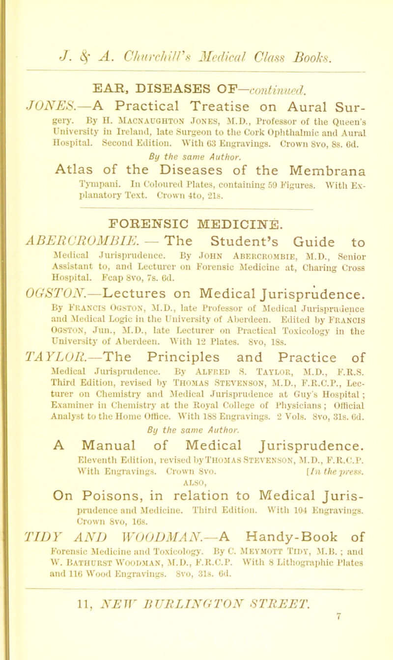 EARj DISEASES OF—contmued. JONES.—A Practical Treatise on Aural Sur- gery. By n. Macnaughton Jones, M.D., Professor of the Queen's University in Irelnml, late Surgeon to the Cork Ophtlialraic and Aural Hospital. Second Edition. With 03 Engravings. Crown 8vo, 8s. 6d. By the same Author. Atlas of the Diseases of the Membrana I'juupani. In Coloured Plates, containing 59 Figures. With E.v- planatory Text. Crown 4to, 21s. FOREInSIC medichste. ABERCROMBIE. — The Student’s Guide to Sledieal Jurisprudence. By John Aberckombie, M.D., Senior Assistant to, and Lecturer on Forensic Medicine at, Cliaring Cross Hospital. F’cap 8vo, 7s. 6d. OGSTON.—Lectures on Medical Jurisprudence. By Francis Ogston, M.D., late Professor of Sleilioal Jurisprudence and Medical Logic in tlie University of Alierdeen. Edited liy Francis Ogston, Jun., il.D., late Lecturer on Practical Toxicology in the University of Aberdeen. With 12 Plates. 8vo, 18s. TAYLOR.—The Principles and Practice of Medical Jurisprudence. By ALFRED S. Taylor, M.D., F.R.S. Thii-d Edition, revised by Thomas Stevenson, M.D., F.R.C.P., Lec- turer on Chemistry and Medical .lurisprudence at Guy’.s Hospital ; Examiner in Chemistry at the Eoyal College of Physicians; Olticial Analyst to the Home Ottice. With 188 Engravings. 2 Vols. 8vo, 31s. (id. By the same Author. A Manual of Medical Jurisprudence. Eleventh Edition, revised by Thomas .Stevenson, M.D., F.R.dP. With Engi'aving.9. Crown 8vo. [In the press. ALSO, On Poisons, in relation to Medical Juris- prudence and Medicine. Third Edition. With 104 Engravings. Crown 8vo, Kis. TIDY AND WOODMAN.- N Handy-Book of Forensic Jledicine and Toxicology. By C. .\1ey.mott Tidy, ,M.H. ; and W. Bathurst Wood.man, M.D., F.R.C.P. With 8 Lithographic Plates and 110 W'ood Engravings. 8vo, 31s. Gd.