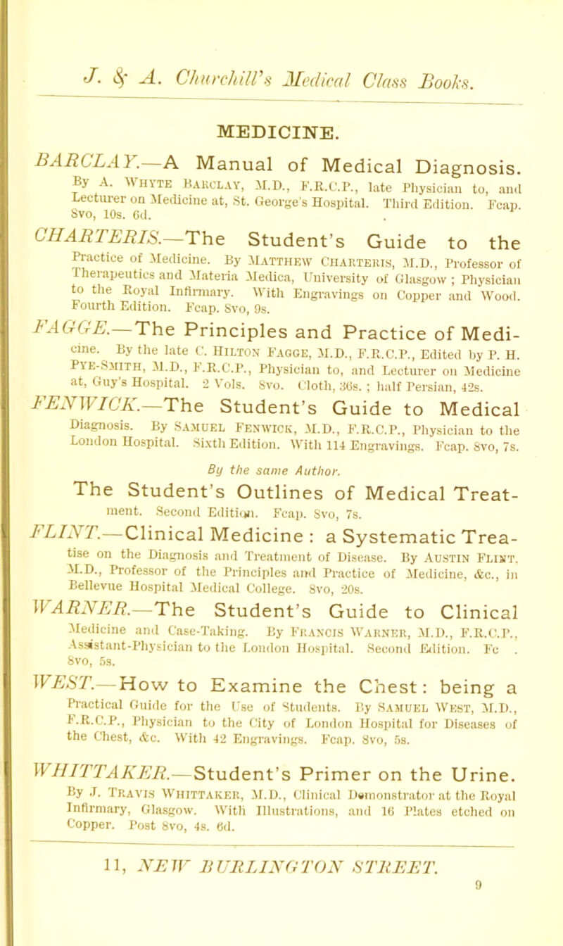 MEDICINE. BARCLAY.—A Manual of Medical Diagnosis.  HYTE Kakclay, H.D., K.R.C.P., late Physidan to, .and Lecturer on Medicine at, St. George's Hospital. Third Edition, heap. Svo, lOs. Cd. CHARTERIS.—The Student’s Guide to the Practice of .Medicine. By Matthew Chauteris, M.H., Professor of Therapeutics and ilateria Medina, University of Glasgow ; Physician to tlie Royal Inflnnary. With Engravings on Copper and Wood. Fourth Edition. Fcap. Svo, 9s. FAGGE.—The Principles and Practice of Medi- cine. By the late C. Hilton Fagge, M.D., F.R.C.P., Edited by P. H. Pye-Smith, M.D., h.R.C'.P., Phj'sician to, and Lectnrer on Medicine at, Guy s Hospital. 2 \ ols. Svo. Cloth, 3(is. ; half Persian, 42s. FENWICK.—The Student’s Guide to Medical Diagnosis. By .S.ajiuel Fenwick, .M.D., F.R.C.P., Physician to the London Hospital. -Sixth Edition. With 114 Engi'avings. Fcap. Svo, 7s, By the same Author. The Student’s Outlines of Medical Treat- ment. .Second Editi(jii. Fcap. Svo, 7s. I lint.—Clinical Medicine : a Systematic Trea- tise on the Diagnosis and Treatment of Disease. By Austin Flint. M.D., Professor of the Principles and Practice of Medicine, &c., in Bellevue Hospital Medical College. Svo, 20s. \VARNER.—The Student’s Guide to Clinical -Medicine and Case-Taking. By Francis Warner, .M.D., F.R.C.P., --\sMst.ant-Physician to the London Hospital. .Second Lalition. Fc Svo, 5s. WEST.—How to Examine the Chest: being a Practical Guide for the Use of Students. By .Samuel West, M.D., t.R.C.P., Physician to the City of London Hospital for Diseases of the Chest, Ac. With 42 Engravings. Fcap. Svo, 5s. WHITTAKER.—Student’s Primer on the Urine. By J. Travls Whittaker, M.D., Clinical Demonstrator at the Royal Infirmary, Glasgow. With Illustrations, and 10 Plates etched on Copper. Post Svo, 4s. Od. 11, NEW BURLINGTON STREET.