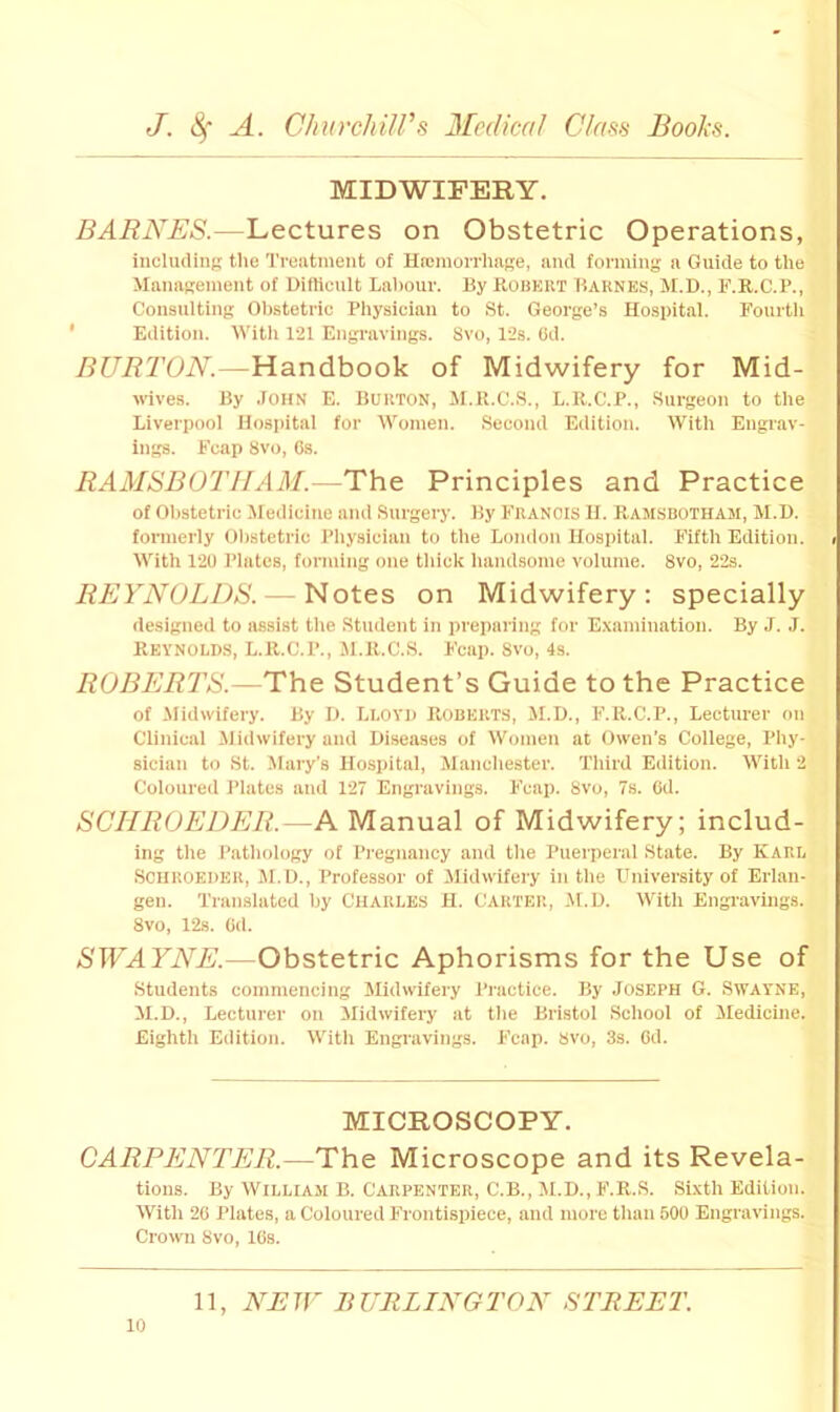 MIDWIFERY. BARNES.—Lectures on Obstetric Operations, iucluding the Treatment of Haemorrhage, and forming a Guide to the Management of Hifticult Laliour. By itoBKllT Baknes, M.D., F.R.C.P., Consulting Obstetric Physician to St. George’s Hospital. Fourth ' Edition. tVith 121 Engravings. 8vo, 12s. (Jd. BURTON.—Handbook of Midwifery for Mid- wives. By .lOHN E. Burton, M.U.C.S., L.R.C.P., Surgeon to the Liverpool Hospital for AVomen. Second Edition. With Engrav- ings. Fcap 8vo, Cs. RAMSBOTIIAM.—The Principles and Practice of Obstetric Medicine and Surgery. By Francis H. Ramsbotham, M.I). formerly Olistetric Physician to the Lomlon Hospital. Fifth Edition. < With 120 Plates, forming one thick handsome volume. 8vo, 22s. REYNOLDS. — Notes on Midwifery: specially designed to assist the Student in preparing for Examination. By J. J. Reynolds, L.R.C.P., Jl.R.C.S. Fcap. 8vo, 4s. ROBERTS.—The Student’s Guide to the Practice of -Midwifery. By D. Lloyd Roberts, M.D., F.R.C.P., Lecturer on Clinical ilidwifery and Diseases of Women at Owen’s College, Phy- sician to St. Mary's Hospital, Manchester. Third Edition. With 2 Coloured Plates and 127 Engravings. Fcap. 8vo, 7s. Od. SCHROEDER.—A Manual of Midwifery; includ- ing the Pathology of Pi-egnancy and the Puerperal State. By KARL Scuroeder, M.D., Professor of Midwifery in the Ihiiversity of Erlan- gen. Translated by Charles H. Cartei;, M.U. WTth Engravings. 8vo, 12s. Od. SWAYNE.—Obstetric Aphorisms for the Use of Students commencing Slidwifery Practice. By JOSEPH G. Swayne, il.D., Lecturer on Midwifery at the Bristol School of Medicine. Eighth Edition. With Engravings. P'cap. Svo, 3s. Gd. MICROSCOPY. CARPENTER.—The Microscope and its Revela- tions. By William B. Carpenter, C.B., M.D., F.R.S. Sixth Edition. With 26 Plates, a Coloured Frontispiece, and more than 500 Engravings. Crown Svo, 16s.