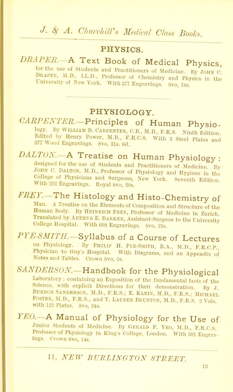 PHYSICS. DRAPER.—A Text Book of Medical Physics, for the use of Students and Practitioners of Medicine. By .fOHN C Draper, M.D., LL.D., Professor of cliemistry and Pliysics in the limersiti’ of New \ork. With 377 Engravings. Svo, 18s. PHYSIOLOGY. CARPENTER.—Pvinc'iples of Human Physio- fopy. By M^LLIAM B. CARPENTER, C.B., M.D., F.R.S. Ninth Edition. Edited by Henry Power, M.B., F.R.C..S. 377 Wooil Engravings. Svo, 31s. Od. M itii 3 Steel Plates and DALTON.^A Treatise on Human Physiology : designed for the use of Students and Practitioners of Jledicine. Bv JOHN C. Dalton, M.D., Professor of Physiology and Hygiene in the College of Physicians and Surgeons, New York. Seventh Edition With -252 Engravings. Royal Svo, 20s. EREV.—The Histology and Histo-Chemistry of Man. A Treatise on the Elements of Composition and Structure of the Human Body. By Heinrich Frey, Professor of Medicine in Zurich Translated by Arthur E. Barker, Assistant-Surgeon to the University College Hospital. With 60S Engravings. Svo, 21s. P\ E-SMITH.—Syllabus of a Course of Lectures on Phpiology. By Philip H. Pve-Smith, B.A., M.D., F.R.C.P., Physician to Guys Hospital. Witli Diagrams, and an Appendi.v of Notes and Tables. Crown Svo, 5s. SANDERSON.—Handbook for the Physiological Laboratory : containing an Exposition of the fundamental facts of the Science, with e.xplicit Directions for tlieir demonstration. By J Burdon Sanderson, M.D., F.R.S.; E. Klein, M.D., F.R..S.; Michael Foster, M.d., f.r.s., and T. Lauder Brunton, M.D., f.r.s. •> Vols with 123 Plates. Svo, 24s. ^ BO.—A Manual of Physiology for the Use of Junior Students of Medicine. By Gerald F. Veo, M.D., F.R.C.S. Professor of Physiology in King's College, London. W'ith .'lOl Engrav- ings. Crown Svo, 14s.  11, NEW BURLINGTON STREET.