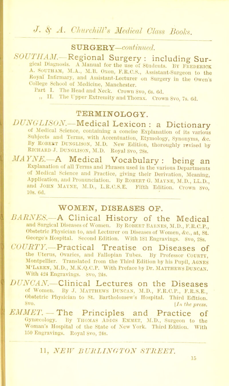 J. -i- ClnirchUPfi Medical Ckaoi Hooks. SVRG:EILY—confmued. SOUTIIAM. Regional Surgery: including Sur- gical Diagnosis. A llanual for tlie use of Stmleiits. By Kkuderick A. iSoLTH.VM, M.A., M.B. O.xou, F.H.C.S., .Assistant-Surgeon to the ilojal Inllrmary, ami Assistant-Lecturer on .Surgery in tlie Owen’s College School of Medicine, Manchester. Bart I. The Head and Xeck. Crown 8vo, 6s. (id. ,, II. The I pper E.\treinity and Thorax. Crown 8vo, 7s. Gd. TERMINOLOGY. IJbj\(JLISUX.—Medical Lexicon : a Dictionary of Medical Science, containing a concise Explanation of its various .Subjects and Tenns, with .Accentuation, Etjunology, Synonyms, Ac. By Kobekt Duxglison, AI.D. Xew Edition, thoroughly revised hy Richard .1. Durglison, M.D. Royal Svo, 28s. —A Medical Vocabulary: being an E.x’planation of all lenns and Phrases used in the various Departments of iledical Science and Practice, giving their Derivation, Jleaning, •Application, and Pronunciation. By Robert G. .Mav-nb, il.D., LL.D., and John .Mayne, JI.D., L.R.C.S.E. Eifth Edition. Crown 8vo’ 10s. Gd. WOMEN, DISEASES OF. BARNES.—A Clinical History of the Medical and Surgical Diseases of Women. By Robert Barnes, M.D., E.R.C.P., Obstetric Phy.sician to, and Lecturer ou Diseases of Women, A-c., at, St. George's Hospital. Second Edition. With 181 Engravings. Svo, 28s. COURTY.—Practical Treatise on Diseases of the rterus. Ovaries, and Fallopian 'Tubes. By Professor Courty, Montpellier. Translated from the Third Edition hy his Puiiil, Agnes M'Larkn, M.D., M.K.tj.c.P. With Preface liy Dr. Matthews Duncan. With 424 Engiavings. Svo, 24s. DUNCAN.—Clinical Lectures on the Diseases of Women. By J. Matthews Duncan, .M.D., F.R.c.p., f.r.s.E., obstetric Physician to St. Bartholomew's Hospital. Third Edition. ^>'■0. [J ri the press. EMMET. — The Principles and Practice of Oymccology. By 'I'HOMAS Addis Emmet, .M.D., Surgeon to the Woman's Hospital of the State of .New A'ork. 'I'liird Edition. With l.oO Engiaivings. Royal svo, 24s. 11, NEIY UURTJNdTON STREET.