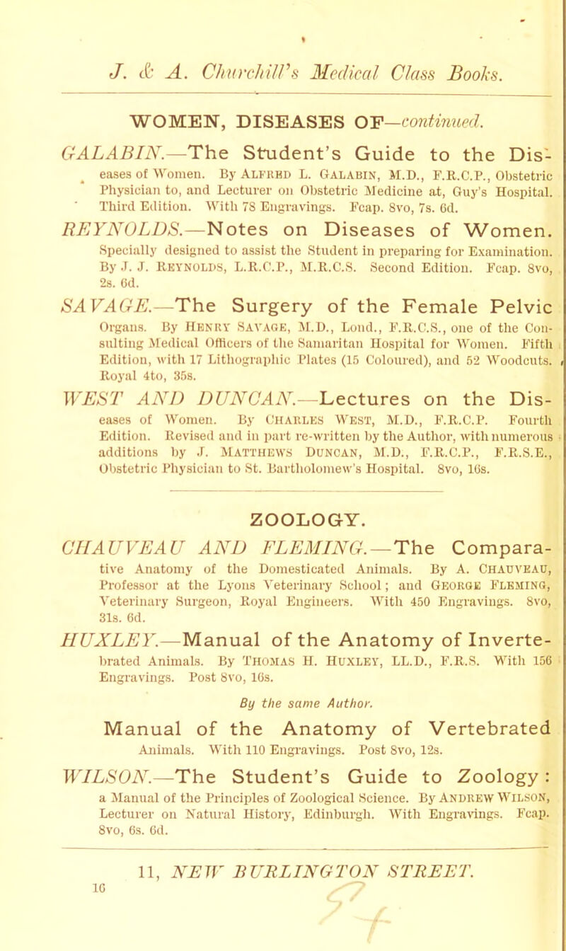 WOMEN, DISEASES O'F—contmued. GALABIN.—The Student’s Guide to the Dis- eases of Women. By Alfrhd L. Galabin, M.D., F.R.C.P., Obstetric Physician to, and Lecturer on Obstetric Medicine at, Guy’s Hospital. Third Edition. With 78 Engravings. Fcap. 8vo, 7s. 6d. REYNOLDS.—Notes on Diseases of Women. Specially designed to assist the Student in preparing for Examination. By .T. J. Reynolds, L.R.f'.P., M.R.C.S. Second Edition. Fcap. 8vo, 2s. Cd. SAVAGE.—The Surgery of the Female Pelvic Organs. By Henry Savage, M.B., Loud., F.R.C.S., one of the Con- sulting Medical Officers of the Samaritan Hospital for Women. Fifth Edition, with 17 Lithographic Plates (15 Coloured), and 52 Woodcuts. Royal 4to, 35s. WEST AND DUNCAN.^Lectnves on the Dis- eases of Women. By CHARLES West, M.D., F.R.C.P. Fourth Edition. Revised and in part re-w'iitten by the Author, with numerous additions by .f. MATTHEWS Duncan, M.D., F.R.C.P., F.R.S.E., Obstetric Physician to St. Bartholomew's Hospital. 8vo, IBs. ZOOLOGY. CHAUVEAU AND FLEMING. —The Compara- tive Anatomy of the Domesticated Animals. By A. CHAUVEAU, Professor at the Lyons Veterinary School; and George Fleming, Veterinary Surgeon, Royal Engineers. With 450 Engravings. 8vo, 31s. 6d. HUXLEY.—Manual of the Anatomy of Inverte- brated Animals. By Thomas H. Huxley, LL.D., F.R.S. With 156 Engravings. Post 8vo, 16s. By the same Author. Manual of the Anatomy of Vertebrated Animals. With 110 Engravings. Post 8vo, 12s. WILSON.—The Student’s Guide to Zoology: a Manual of the Principles of Zoological Science. By Andrew Wilson, Lecturer on Natural History, Edinburgh. With EngraUngs. Fcap. 8vo, 6s. 6d.
