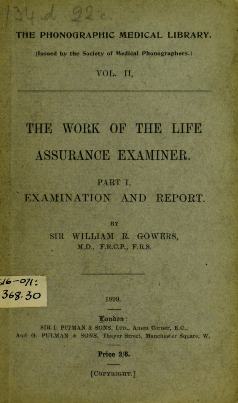 THE PHONOQRAPHIC MEDICAL LIBRARY. (Issued by the Soclety of Medical Phonoifraphers.) VOL. II, THE WORK OF THE LIFE ASSURANCE EXAMINER. PART I. EXxVMINATION AND REPORT. SIR WILLIAM R. GOWERS, M.D., F.R.C.P., F.R.S. J899. Jonlion: SIK I. PIT.MAN 4 SONS, Ltd., Anien Corne^B.C., Atnl Q. PULMAN * SONS, Thayer Street, Manchester Square, W. Price 2/6.