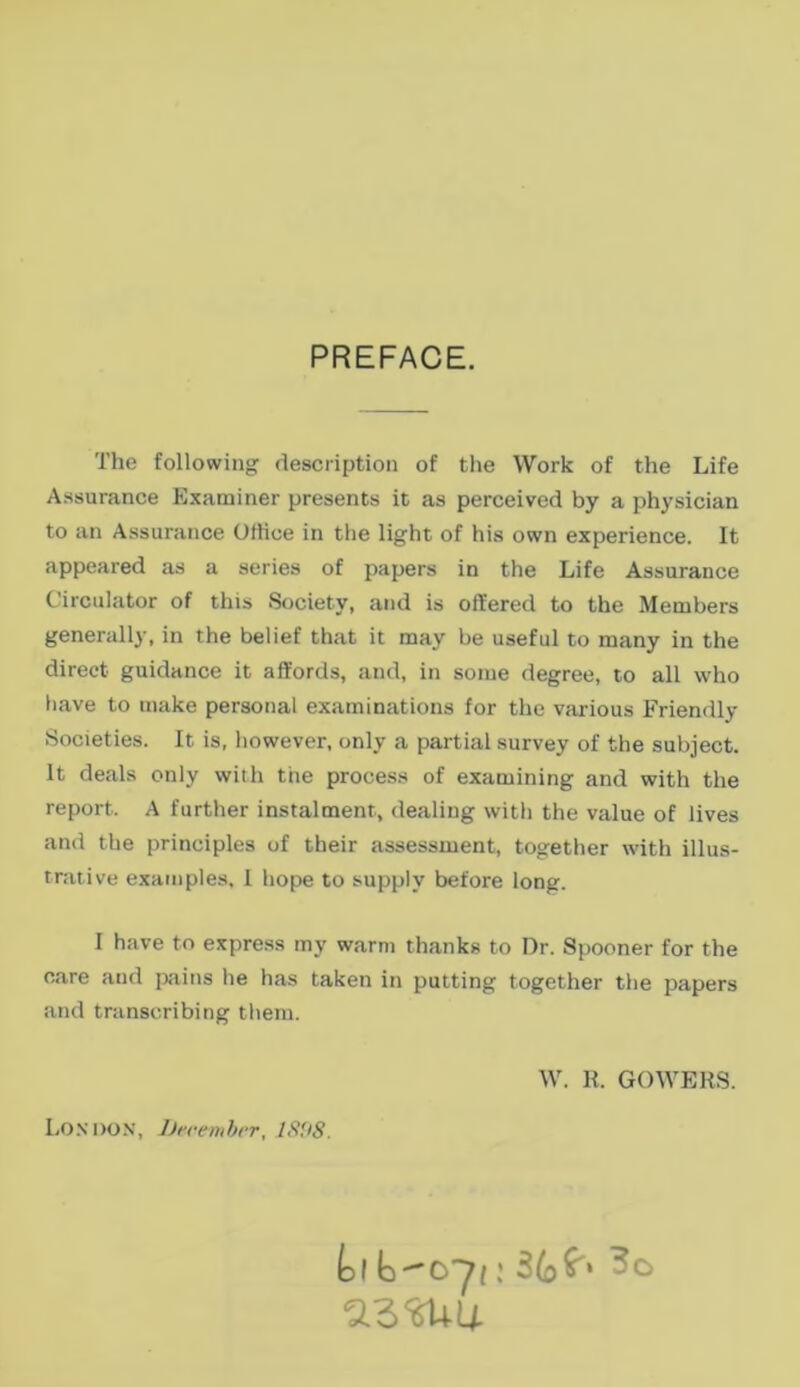 PREFACE. The followiiig description of the Work of the Life Assurance Kxaminer presents it as perceived by a physician to an Assurance OfHce in the light of his own experience. It appeared as a series of papers in the Life Assurance Circulator of this Society, and is oííered to the Members generally, in the belief that it may be useful to many in the direct guidance it aífords, and, in soiue degree, to all who itave to inake personal examinations for the various Friendly Societies. It is, however, only a partial survey of the subject. It deals only with the process of examining and with the report. A further instalment, dealing witii the value of lives and the principles of their assessment, together with illus- trative examples, I hope to supply before long. I have to express tny warm thanks to Dr. Spooner for the care aud pains he has taken in putting together the papers and transcribing tliem. W. K. GOWERS. Loxdon, JJecemhrr, IS'JS.