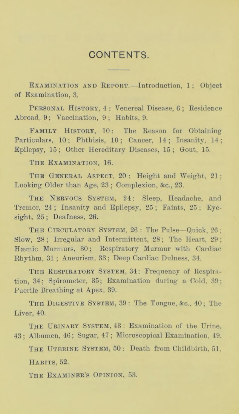 CONTENTS. Examination and Repoiit.—Introduction, 1 ; Object of Examination, .S. Pebsonal Histoky, 4 : Venereal Disease, G ; Residence Abroad, 9; Vaccination, 9; Habits, 9. Family History, 10: The Reason for Obtaining Particulars, 10; Phthisis, 10; Caricer, 14; Insanity, 14; Epilepsy, 15; Other Hereditary Diseases, 15; Gout, 15. The Examination, 16. Thb General Aspect, 20 : Height and Weight, 21 ; Looking Older tlian Age, 23 ; Complexion, &c., 23. The Nervous System, 24: Sleep, Headache, and Treinor, 24; Insanity and Epilepsy, 25; Faints, 25 ; Eye- sight, 25; Deafness, 26. Thb Circulatory System, 26 : The Pulse—Quick, 26; Slow, 28 ; Irregular and Interniittent, 28; The Heart, 29 ; HEeraic Murraurs, 30; Respiratorj’ Murmur with Cardiac Rhythm, 31 ; Aneurism, 33; Deep Cardiac Dulness, 34. Thb Rbspiratory System, 34: Frequency of Respira- tion, 34; Spiroraeter, 35; Exaraination during a Cold, 39; Puerile Breathing at Apex, 39. The Digestive Systbm, 39: The Tongue, &c., 40; The Liver, 40. Tiie Urinary System, 43 : Exaraination of the Urine. 43; Alburaen, 46; Sugar, 47; Microscopical Examination. 49. The Uterine System, 50 : Death from Childbirth, 51. Habits, 52. The Examiner’s Opinion, 53.