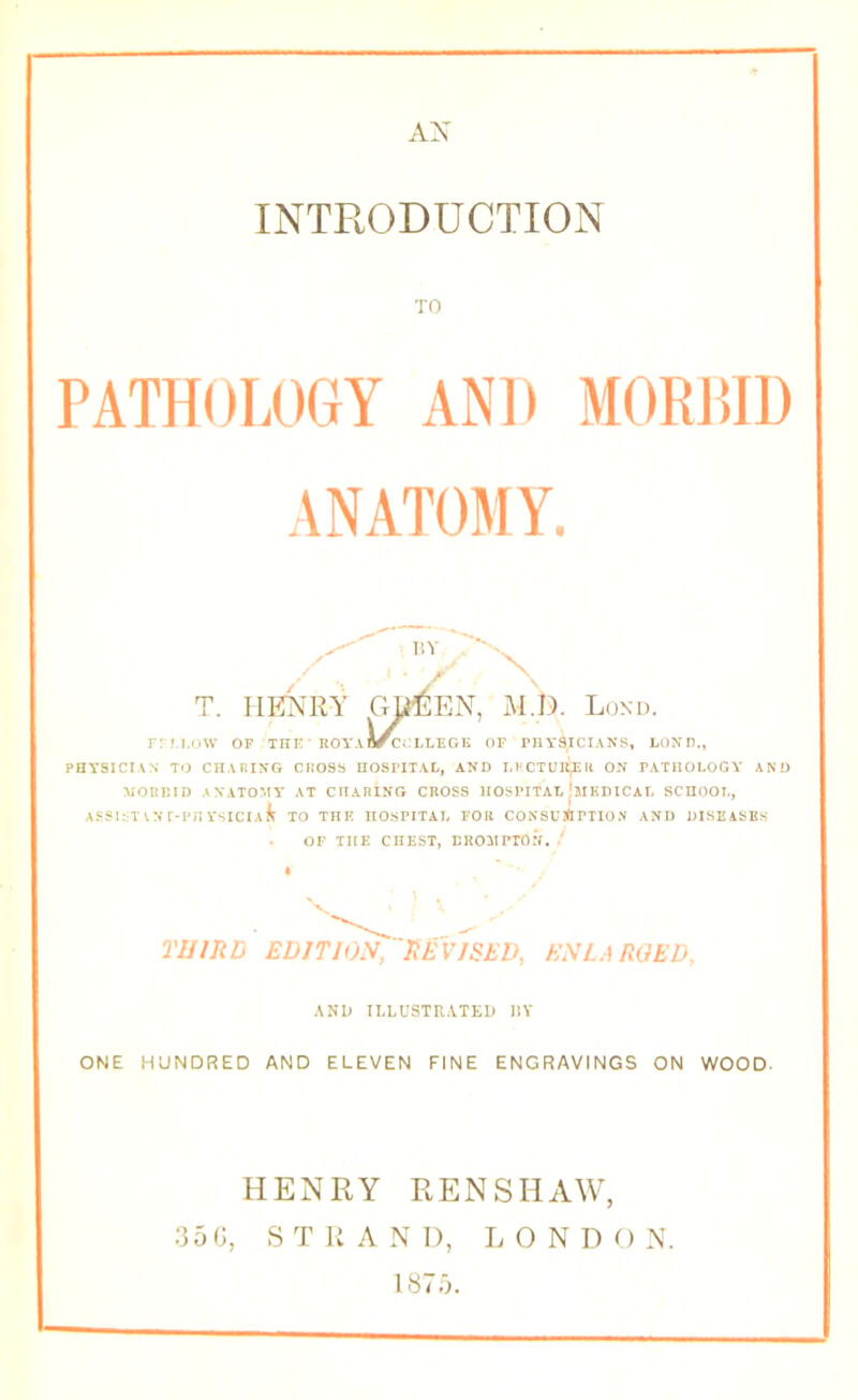 AX INTRODUCTION TO PATHOLOGY AND MORJIID ANATOMY. T. IlI^NRY Gl^EN, M.Ii). Lond. rru.ow OF xni:‘ ROYABrccLLEOK of rnA*aiciANs, Loxn., PHYSICIVN TO CHABIXG CHOSa EOSI'ITAL, AND Ll'CTUIt^U ON PATHOLOGY AND MORBID ANATOMY* AT CHARING CROSS HOSPITAL lilKDICAT, SCHOOL, A5Sl:T^Nr-PnYSlCIA^ TO THK HOSPITAL FOR CONSUiftPTION AND DISEASES OF THE CHEST, BROMPTON. ' TUUUj EDITION/'nEVJSEV, ENLARGED, AND ILLUSTRATED IlY ONE HUNDRED AND ELEVEN FINE ENGRAVINGS ON WOOD. HENRY RENSHAW, :35(J, STRAND, LONDON. 187,^.