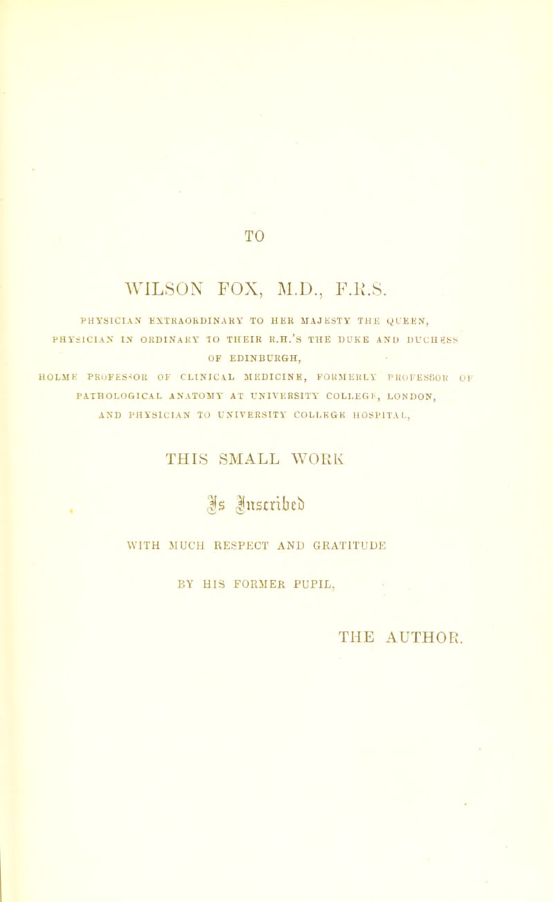 TO AVILSON FOX, M.D., F.F.S. PHYSICIAN tXTKAOhDINAKY TO HBU MAJSSTY THK OL'KHN, PHYSICIAX IN OHDINAKY TO TUEIR R.H.’s THE DUKE AND DUCIIBSS OF EDINBURGH, HOLilK PRuFES<OR OF CLINICAL MEDICINE, FORMERLV TMiOFESfiOU 01 PATHOLOGICAL ANATOMY AT UNIVERSITY COLLEGl-, LONDON, AND PHYSICIAN TO UNIVERSITY COLLEGE HOSPITAL, THIS SMALL WORK , ,|s luscribeb WITH MUCH HESPKCT AND GRATITUDE BY HiS FORMER PUPIL, THE AUTHOR.