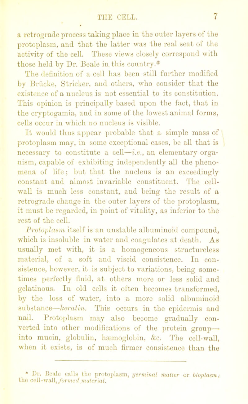 a retrograde process taking place in the outer layers of the protoplasm, and that the latter was the real scat of the activity of the cell. These views closely correspond with those held by Dr. Beale in this country.* The definition of a cell has been still further modified by Briicke, Strieker, and others, who consider that the existence of a nucleus is not essential to its constitution. This opinion is principally based upon the fact, that in the cryptogamia, and in some of the lowest animal forms, cells occur in which no nucleus is visible. It would thus appear probable that a simple mass of protoi:)lasm may, in some exceptional cases, be all that is necessary to constitute a cell—i.e., an elementary orga- nism, capable of exhiljiting independently all the pheno- mena of life; but that the nucleus is an exceedingly constant and almost invariable constituent. The cell- wall is much less constant, and being the result of a retrograde change in the outer layers of the protoplasm, it must be regarded, in point of vitality, as inferior to the rest of the cell. Protoplasm itself is an unstable albuminoid compound, which is insoluble in water and coagulates at death. As usually met with, it is a homogeneous structureless material, of a soft and viscid consistence. In con- sistence, however, it is subject to variations, being some- times perfectly fluid, at others more or less solid and gelatinous. In old cells it often becomes transformed, by the loss of water, into a more solid albmninoid suVjstance—keratin. This occurs in the ci)idermis and nail. Protoplasm may also become gradually con- verted into other modifications of the lu'otein group— into mucin, globulin, luemoglobin, &c. The cell-wall, when it exists, is of much firmer consistence than the • Dr. Bi.'alo calls the protoplasm, r/crminal matter or bioplasm; the cell-wall, formed materiat.