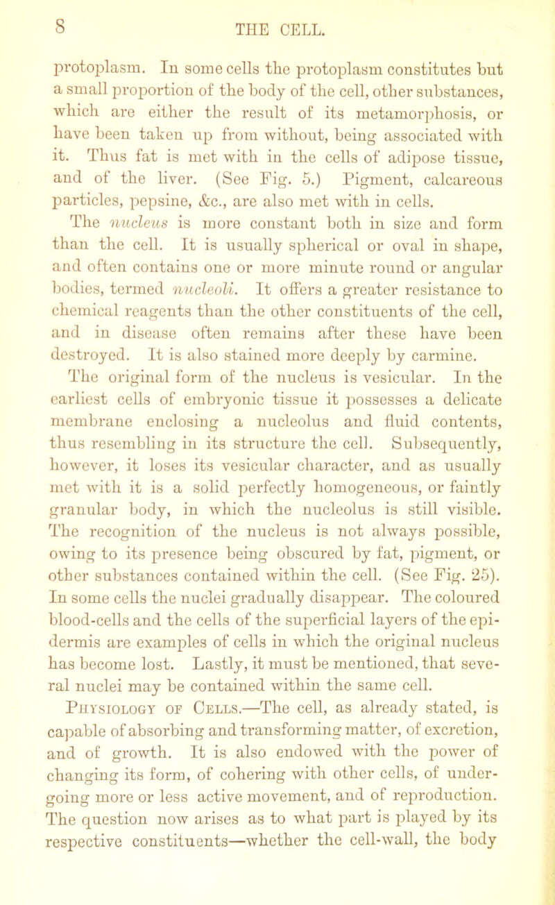 protoiDlasm. lu some cells the protoplasm constitutes but a small joroportiou of the body of the cell, other substances, which are either the I'esult of its metamorphosis, or have been taken uja from without, being associated with it. Thus fat is met with in the cells of adipose tissue, and of the liver. (See Fig. 6.) Pigment, calcareous particles, pepsine, &c., are also met mth in cells. The nucleus is more constant both in size and form than the cell. It is usually spherical or oval in shape, and often contains one or more minute round or angular bodies, termed nucleoli. It offers a greater resistance to chemical reagents than the other constituents of the cell, and in disease often remains after these have been destroyed. It is also stained more deeply by carmine. The original form of the nucleus is vesicular. In the earliest cells of embryonic tissue it possesses a delicate membrane enclosing a nucleolus and fluid contents, thus resembling in its structure the cell. Subsequently, however, it loses its vesicular character, and as usually met with it is a solid perfectly homogeneous, or faintly granular body, in which the nucleolus is still visible. The recognition of the nucleus is not always possible, owing to its presence being obscured by fat, pigment, or other substances contained within the cell. (See Fig. 25). In some cells the nuclei gradually disappear. The coloured blood-cells and the cells of the superflcial layers of the epi- dermis are examples of cells in which the original nucleus has become lost. Lastly, it must be mentioned, that seve- ral nuclei may be contained within the same cell. Physiology of Cells.—The cell, as already stated, is ca]iable of absorbing and transforming matter, of excretion, and of growth. It is also endowed with the power of changing its form, of cohering with other cells, of under- going more or less active movement, and of reproduction. The question now arises as to what part is played by its respective constituents—whether the cell-wall, the body