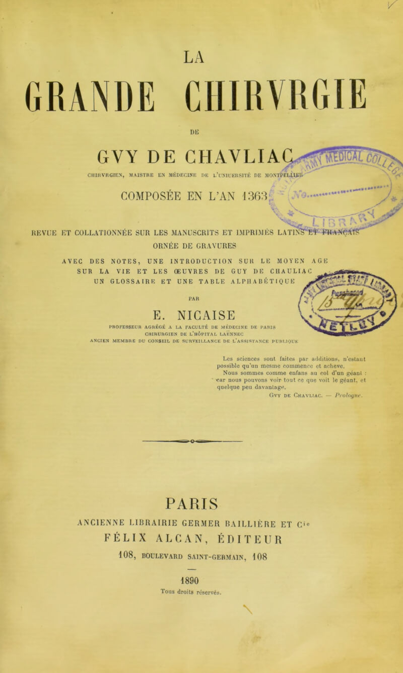 LA GRANDE CHIRYRGIE DIS GVY DE C CIlinVRGIEN, MAISTRE EiS MÉDECINE DE l/CNIUERSITÉ DE MONTPELLIER COMPOSEE EN L’AN 1363, - V- r ï iX'ii REVUE ET COLLATIONNÉE SUR LES MANUSCRITS ET IMPRIMÉS LA TINS'ET KM A NCAT? ORNEE DE GRAVURES AVEC DES NOTES, UNE INTRODUCTION SUR LE MOYEN AGE SUR LA VIE ET LES ŒUVRES DE GUY DE CUAULIAC UN GLOSSAIRE ET UNE TABLE ALPHABÉTIQUE PAR E. NICAISE PROFESSEUR AGRÉGÉ A LA FACULTÉ DE MÉDECINE DE PARIS CHIRURGIEN DE L’HÔPITAL LAËNNEC ANCIEN MEMBRE DU CONSEIL DE SURVEILLANCE DE L’ASSISTANCE PUBLIQUE Les sciences sont faites par additions, n’estant possible qu’un mesme commence et achevé. Nous sommes comme enfans au col d'un géaul : ear nous pouvons voir tout ce que voit le géant, et quelque peu davantage. Gvy de Chavliac. — Prologue. PARIS ANCIENNE LIBRAIRIE GERMER BAILLIÈRE ET Cie FÉLIX ALCAN, ÉDITEUR 108, BOULEVARD SAINT-GERMAIN, 108 \ 1890 Tous droits réservés.