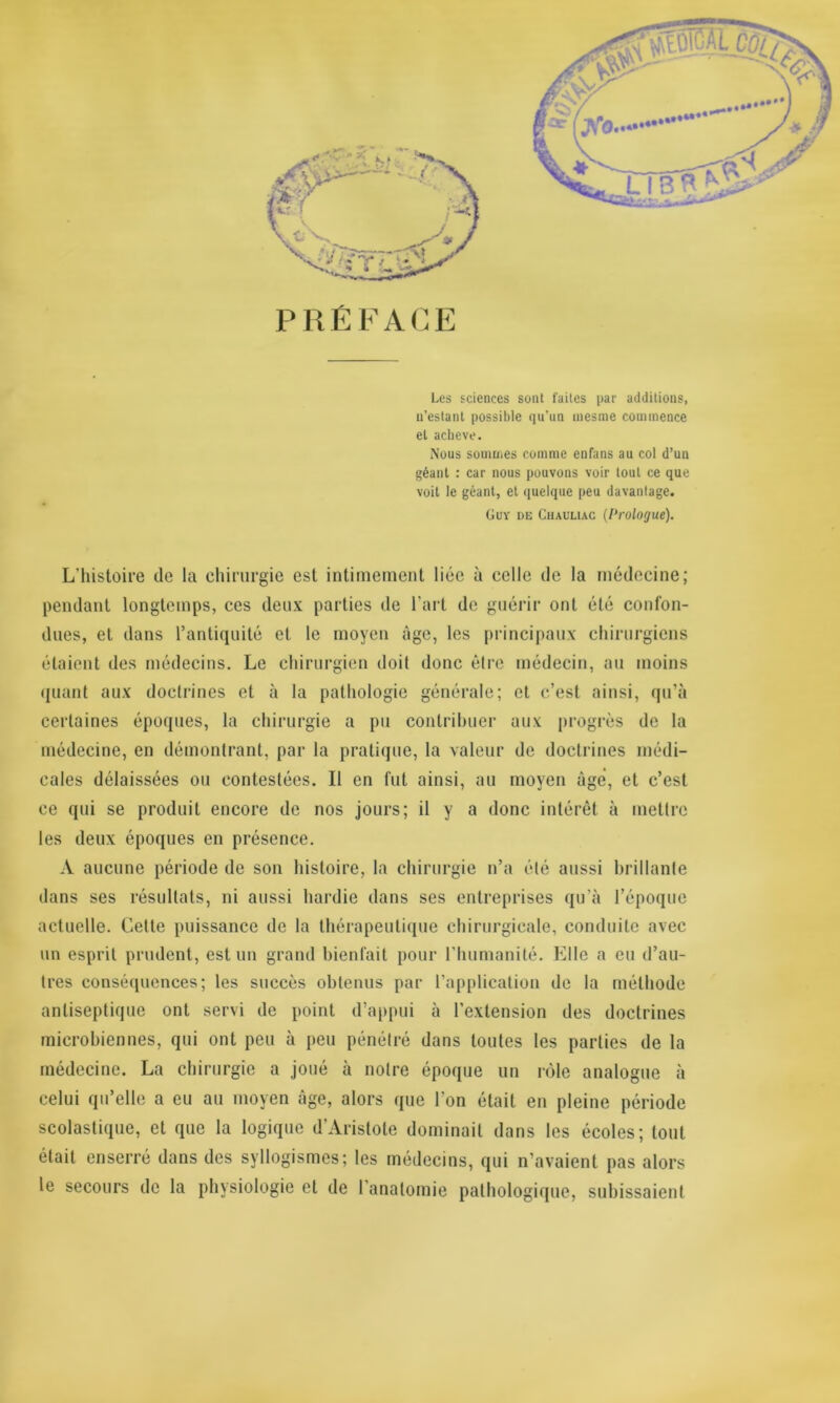 PRÉFACE Les sciences sont faites par additions, n’estant possible qu’un mesme commence et achevé. Nous sommes comme enfans au col d’un géant : car nous pouvons voir tout ce que voit le géant, et quelque peu davantage. Guy de Chauliac (Prologue). L'histoire de la chirurgie est intimement liée à celle de la médecine; pendant longtemps, ces deux parties de l’art de guérir ont été confon- dues, et dans l’antiquité et le moyen âge, les principaux chirurgiens étaient des médecins. Le chirurgien doit donc être médecin, au moins quant aux doctrines et à la pathologie générale; et c’est ainsi, qu’à certaines époques, la chirurgie a pu contribuer aux progrès de la médecine, en démontrant, par la pratique, la valeur de doctrines médi- cales délaissées ou contestées. Il en fut ainsi, au moyen âgé, et c’est ce qui se produit encore de nos jours; il y a donc intérêt à mettre les deux époques en présence. A aucune période de son histoire, la chirurgie n’a été aussi brillante dans ses résultats, ni aussi hardie dans ses entreprises qu’à l’époque actuelle. Cette puissance de la thérapeutique chirurgicale, conduite avec un esprit prudent, est un grand bienfait pour l’humanité. Elle a eu d’au- tres conséquences; les succès obtenus par l’application de la méthode antiseptique ont servi de point d’appui à l’extension des doctrines microbiennes, qui ont peu à peu pénétré dans toutes les parties de la médecine. La chirurgie a joué à notre époque un rôle analogue à celui qu’elle a eu au moyen âge, alors que 1 on était en pleine période scolastique, et que la logique d’Aristote dominait dans les écoles; tout était enserré dans des syllogismes; les médecins, qui n’avaient pas alors le secours de la physiologie et de l’anatomie pathologique, subissaient