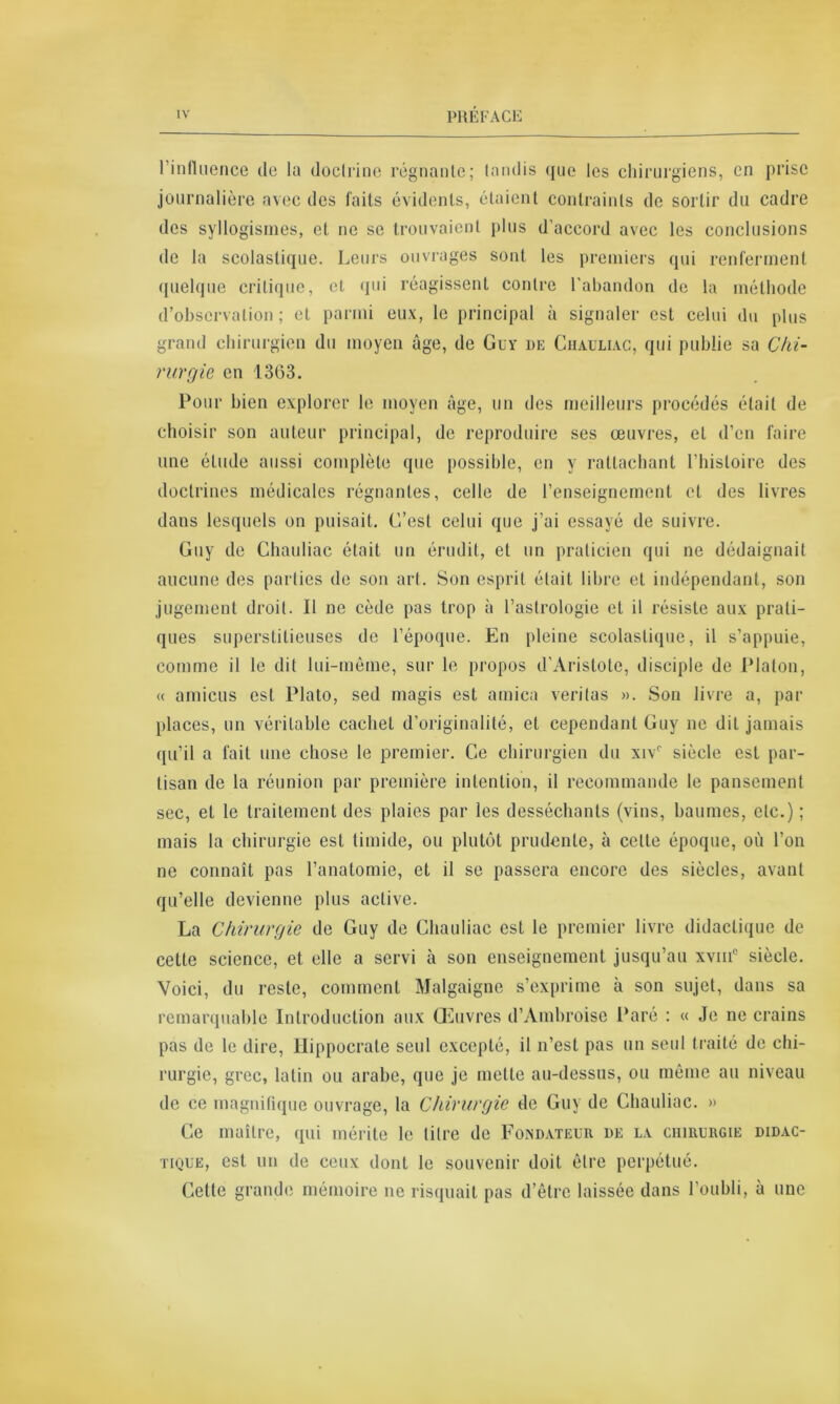 l’influence de la doctrine régnante; tandis que les chirurgiens, en prise journalière avec des faits évidents, étaient contraints de sortir du cadre des syllogismes, et ne se trouvaient plus d’accord avec les conclusions de la scolastique. Leurs ouvrages sont les premiers qui renferment quelque critique, et qui réagissent contre l'abandon de la méthode d’observation; et parmi eux, le principal à signaler est celui du plus grand chirurgien du moyen âge, de Guy de Chauliac, qui publie sa Chi- rurgie en 13G3. Pour bien explorer le moyen âge, un des meilleurs procédés était de choisir son auteur principal, de reproduire ses œuvres, et d’en faire une étude aussi complète que possible, en y rattachant l’histoire des doctrines médicales régnantes, celle de l’enseignement et des livres dans lesquels on puisait. C’est celui que j’ai essayé de suivre. Guy de Chauliac était un érudit, et un praticien qui ne dédaignait aucune des parties de son art. Son esprit était libre et indépendant, son jugement droit. Il ne cède pas trop à l’astrologie et il résiste aux prati- ques superstitieuses de l’époque. En pleine scolastique, il s’appuie, comme il le dit lui-même, sur le propos d’Aristote, disciple de Platon, « amicus est Plato, sed magis est arnica veritas ». Son livre a, par places, un véritable cachet d’originalité, et cependant Guy ne dit jamais qu’il a fait une chose le premier. Ce chirurgien du xivr siècle est par- tisan de la réunion par première intention, il recommande le pansement sec, et le traitement des plaies par les desséchants (vins, baumes, etc.) ; mais la chirurgie est timide, ou plutôt prudente, à cette époque, où l’on ne connaît pas l’anatomie, et il se passera encore des siècles, avant qu’elle devienne plus active. La Chirurgie de Guy de Chauliac est le premier livre didactique de cette science, et elle a servi à son enseignement jusqu’au xvmc siècle. Voici, du reste, comment Malgaigne s’exprime à son sujet, dans sa remarquable Introduction aux Œuvres d’Ambroise Paré : « Je ne crains pas de le dire, Hippocrate seul excepté, il n’est pas un seul traité de chi- rurgie, grec, latin ou arabe, que je mette au-dessus, ou même au niveau de ce magnifique ouvrage, la Chirurgie de Guy de Chauliac. » Ce maître, qui mérite le titre de Fondateur de la chirurgie didac- tique, est un de ceux dont le souvenir doit être perpétué. Cette grande mémoire ne risquait pas d’être laissée dans l’oubli, à une