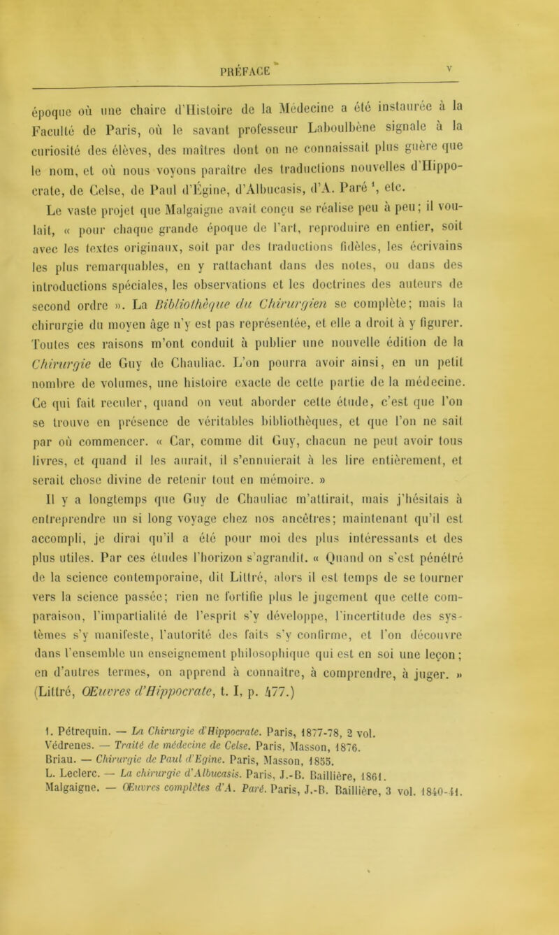 époque où nue chaire d'Histoire Faculté de Paris, où le savant curiosité des élèves, des maîtres de la Médecine a été instaurée à la professeur Laboulbène signale à la dont on ne connaissait plus guère que le nom, et où nous voyons paraître des traductions nouvelles d Hippo- crate, de Celse, de Paul d’Égine, d’Àlbucasis, d’A. Paré *, etc. Le vaste projet que Malgaigne avait conçu se réalise peu à peu; il vou- lait, « pour chaque grande époque de l’art, reproduire en entier, soit avec les textes originaux, soit par des traductions fidèles, les écrivains les plus remarquables, en y rattachant dans des notes, ou dans des introductions spéciales, les observations et les doctrines des auteurs de second ordre ». La Bibliothèque du Chirurgien se complète; mais la chirurgie du moyen âge n’y est pas représentée, et elle a droit à y figurer, 'l'ouïes ces raisons m’ont conduit à publier une nouvelle édition de la Chirurgie de Guy de Chauliac. L’on pourra avoir ainsi, en un petit nombre de volumes, une histoire exacte de celle partie de la médecine. Ce qui fait reculer, quand on veut aborder celte étude, c’est que l’on se trouve en présence de véritables bibliothèques, et que l’on ne sait par où commencer. « Car, comme dit Guy, chacun ne peut avoir tous livres, et quand il les aurait, il s’ennuierait à les lire entièrement, et serait chose divine de retenir tout en mémoire. » 11 y a longtemps que Guy de Chauliac m’attirait, mais j’hésitais à entreprendre un si long voyage chez nos ancêtres; maintenant qu’il est accompli, je dirai qu’il a été pour moi des plus intéressants et des plus utiles. Par ces études l’horizon s’agrandit. « Quand on s’est pénétré de la science contemporaine, dit Littré, alors il est temps de se tourner vers la science passée; rien ne fortifie plus le jugement que cette com- paraison, l’impartialité de l’esprit s’y développe, l'incertitude des sys- tèmes s’v manifeste, l’autorité des faits s’y confirme, et l’on découvre dans l’ensemble un enseignement philosophique qui est en soi une leçon; en d’autres termes, on apprend à connaître, à comprendre, à juger. » (Littré, Œuvres d’Hippocrate, t. I, p. !i~7.) 1. Pétrequin. — La Chirurgie d'Hippocrate. Paris, 1877-78, 2 vol. Védrenes. — Traité de médecine de Celse. Paris, Masson, 1876. Briau. — Chirurgie de Paul d'Eginc. Paris, Masson, 1855. L. Leclerc. — La chirurgie d'Albucasis. Paris, J.-B. Baillière, 1861. Malgaigne. — Œuvres complètes d'A. Paré. Paris, J.-B. Baillière, 3 vol. 1840-il.